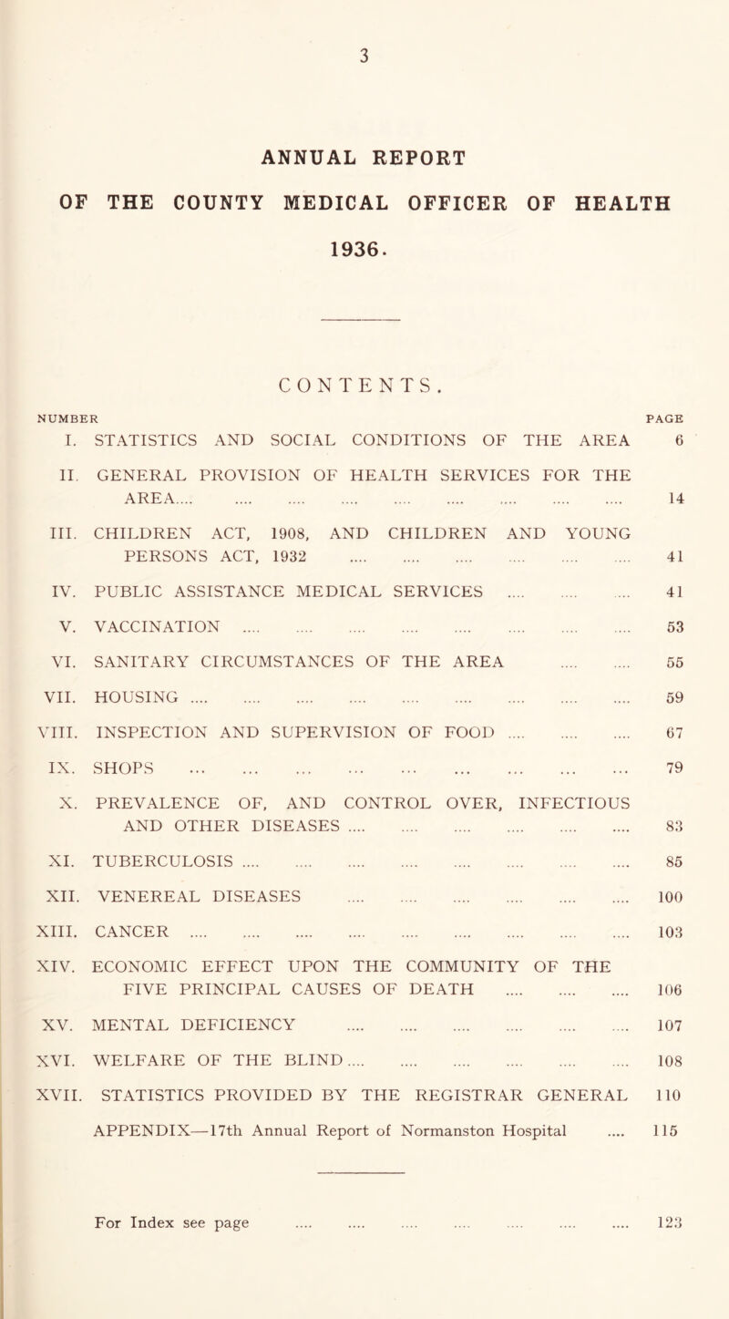 ANNUAL REPORT OF THE COUNTY MEDICAL OFFICER OF HEALTH 1936. CONTENTS. NUMBER PAGE I. STATISTICS AND SOCIAL CONDITIONS OF THE AREA 6 IT GENERAL PROVISION OF HEALTH SERVICES AREA FOR THE 14 HI. CHILDREN ACT, 1908. AND CHILDREN AND PERSONS ACT, 1932 YOUNG 41 IV. PUBLIC ASSISTANCE MEDICAL SERVICES .... .... 41 V. VACCINATION .... .... 53 VI. SANITARY CIRCUMSTANCES OF THE AREA 55 VH. HOUSING .... .... 59 VHI. INSPECTION AND SUPERVISION OF FOOD .... .... 67 IX. SHOPS • ■. ... 79 X. PREVALENCE OF, AND CONTROL OVER, INFECTIOUS AND OTHER DISEASES 83 XI. TUBERCULOSIS ... 85 XH. VENEREAL DISEASES ... 100 XHI. CANCER .... ... 103 XIV. ECONOMIC EFFECT UPON THE FIVE PRINCIPAL CAUSES OF COMMUNITY DEATH OF THE 106 XV. MENTAL DEFICIENCY .... ... 107 XVI. WELFARE OF THE BLIND .... .... ... 108 XVH. STATISTICS PROVIDED BY THE REGISTRAR GENERAL 110 APPENDIX—I7th Annual Report of Normanston Hospital .... 115 123 For Index see page