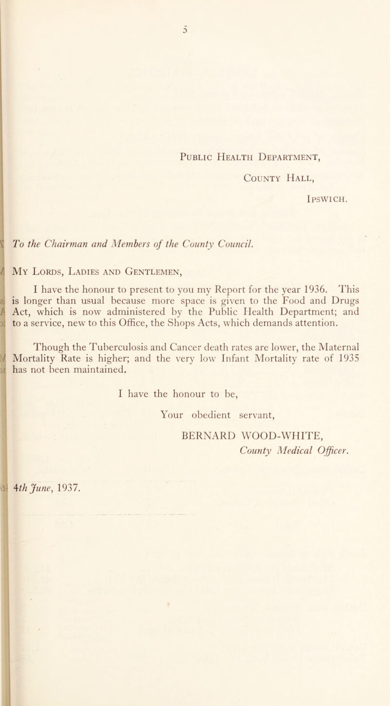3 Public PIealtii Department, County Hall, Ipswich. I t To the Chairman and Alembers of the County Council. A My Lords, Ladies and Gentlemen, I have the honour to present to you my Report for the year 1936. This ai is longer than usual because more space is given to the Food and Drugs k Act, which is now administered by the Public Health Department; and 3“ to a service, new to this Office, the Shops Acts, which demands attention. Though the Tuberculosis and Cancer death rates are lower, the Alaternal d. Mortality Rate is higher; and the very low Infant Alortality rate of 1935 If has not been maintained. I have the honour to be. Your obedient servant, BERNARD WOOD-WHITE, County Medical Ojficer. ^thjunc, 1937. t