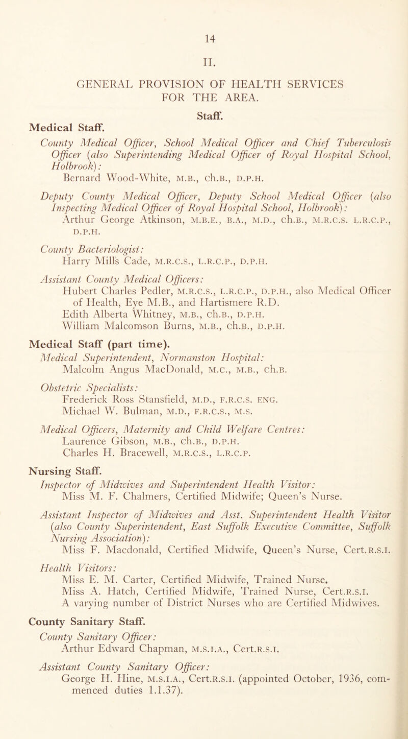 IT. GENERAL PROVISION OF HEALTH SERVICES FOR THE AREA. Staff. Medical Staff. County Medical Officer, School Adedical Officer and Chief Tuberculosis Officer (also Superintending Medical Officer of Royal Hospital School, Holbrook): Bernard Wood-White, m.b., ch.B., d.p.h. Deputy County Medical Officer, Deputy School Medical Officer (also Inspecting Medical Officer of Royal Hospital School, Holbrook): Arthur George Atkinson, m.b.e., b.a., m.d., ch.B., m.r.c.s. l.r.c.p., D.P.H. Coun ty Bacteriologist: Harry Mills Cade, m.r.c.s., l.r.c.p., d.p.h. Assistant Cou?ity Medical Officers: Hubert Charles Pedler, m.r.c.s., l.r.c.p., d.p.h., also Medical Officer of Health, Eye M.B., and Hartismere R.I). Edith Alberta Whitney, m.b., ch.B., d.p.h. William Malcomson Burns, m.b., ch.B., d.p.h. Medical Staff (part time). Medical Superinteyident, Normanstoji Hospital: Malcolm Angus VlacDonald, M.c., m.b., ch.B. Obstetric Specialists: Frederick Ross Stansfield, m.d., f.r.c.s. eng. Michael W. Bulman, m.d., f.r.c.s., m.s. Medical Officers, Maternity and Child Welfare Centres: Laurence Gibson, m.b., ch.B., d.p.h. Charles H. Bracewell, m.r.c.s., l.r.c.p. Nursing Staff. Inspector of Midzvives and Superintendent Health Visitor: Miss M. F. Chalmers, Certified Midwife; Queen’s Nurse. Assistant Inspector of Midwives and Asst. SuperintendejU Health Visitor (also Coimty Superintendent, East Suffolk Executive Conimittee, Suffolk Nursmg Association): Miss F. Macdonald, Certified Alidwife, Queen’s Nurse, Cert.R.s.i. Health Visitors: Miss E. AI. Carter, Certified Midwife, Trained Nurse. Aliss A. Hatch, Certified Midwife, Trained Nurse, Cert.R.s.i. A varying number of District Nurses who are Certified Vlidwives. County Sanitary Staff. County Sanitary Officer: Arthur Edward Chapman, m.s.i.a., Cert.R.s.i. Assistant County Sanitary Officer: George H. Hine, m.s.i.a., Cert.R.s.i. (appointed October, 1936, com- menced duties 1.1.37).
