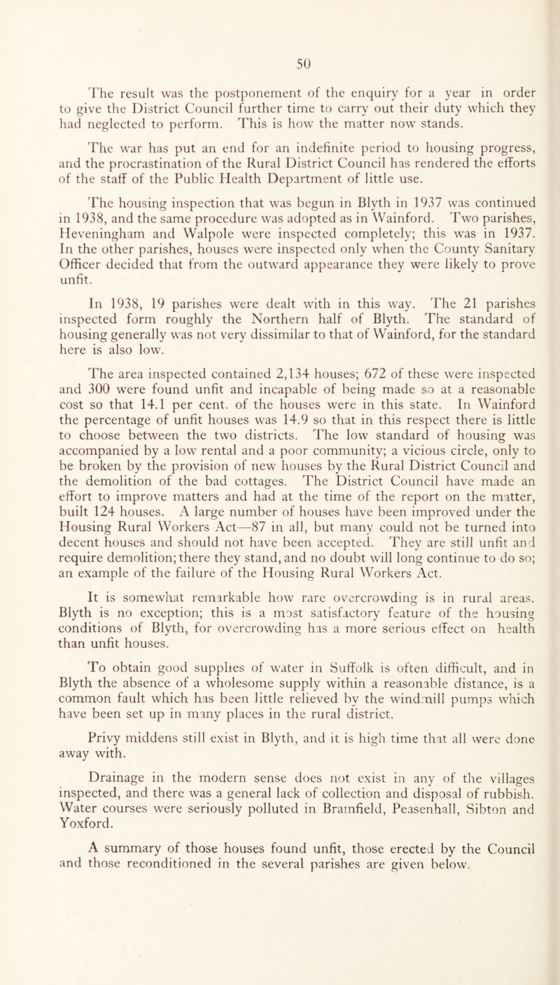 The result was the postponement of the enquiry for a year in order to give the District Council further time to carry out their duty which they had neglected to perform. This is how the matter now stands. The war has put an end for an indefinite period to housing progress, and the procrastination of the Rural District Council has rendered the efforts of the staff of the Public Health Department of little use. The housing inspection that was begun in Blyth in 1937 was continued in 1938, and the same procedure was adopted as in Wainford. Two parishes, Heveningham and Walpole were inspected completely; this was in 1937. In the other parishes, houses were inspected only when the County Sanitary Officer decided that from the outward appearance they were likely to prove unfit. In 1938, 19 parishes were dealt with in this way. The 21 parishes inspected form roughly the Northern half of Blyth. The standard of housing generally was not very dissimilar to that of Wainford, for the standard here is also low. The area inspected contained 2,134 houses; 672 of these were inspected and 300 were found unfit and incapable of being made so at a reasonable cost so that 14.1 per cent, of the houses were in this state. In Wainford the percentage of unfit houses was 14.9 so that in this respect there is little to choose between the two districts. The low standard of housing was accompanied by a low rental and a poor community; a vicious circle, only to be broken by the provision of new houses by the Rural District Council and the demolition of the bad cottages. The District Council have made an effort to improve matters and had at the time of the report on the matter, built 124 houses. A large number of houses have been improved under the Housing Rural Workers Act—87 in all, but many could not be turned into decent houses and should not have been accepted. They are still unfit and require demolition; there they stand, and no doubt will long continue to do so; an example of the failure of the Housing Rural Workers Act. It is somewhat remarkable how rare overcrowding is in rural areas. Blyth is no exception; this is a most satisfactory feature of the housing conditions of Blyth, for overcrowding has a more serious effect on health than unfit houses. To obtain good supplies of water in Suffolk is often difficult, and in Blyth the absence of a wholesome supply within a reasonable distance, is a common fault which has been little relieved by the windmill pumps which have been set up in many places in the rural district. Privy middens still exist in Blyth, and it is high time that all were done away with. Drainage in the modern sense does not exist in any of the villages inspected, and there was a general lack of collection and disposal of rubbish. Water courses were seriously polluted in Bramfield, Peasenhall, Sibton and Yoxford. A summary of those houses found unfit, those erected by the Council and those reconditioned in the several parishes are given below.