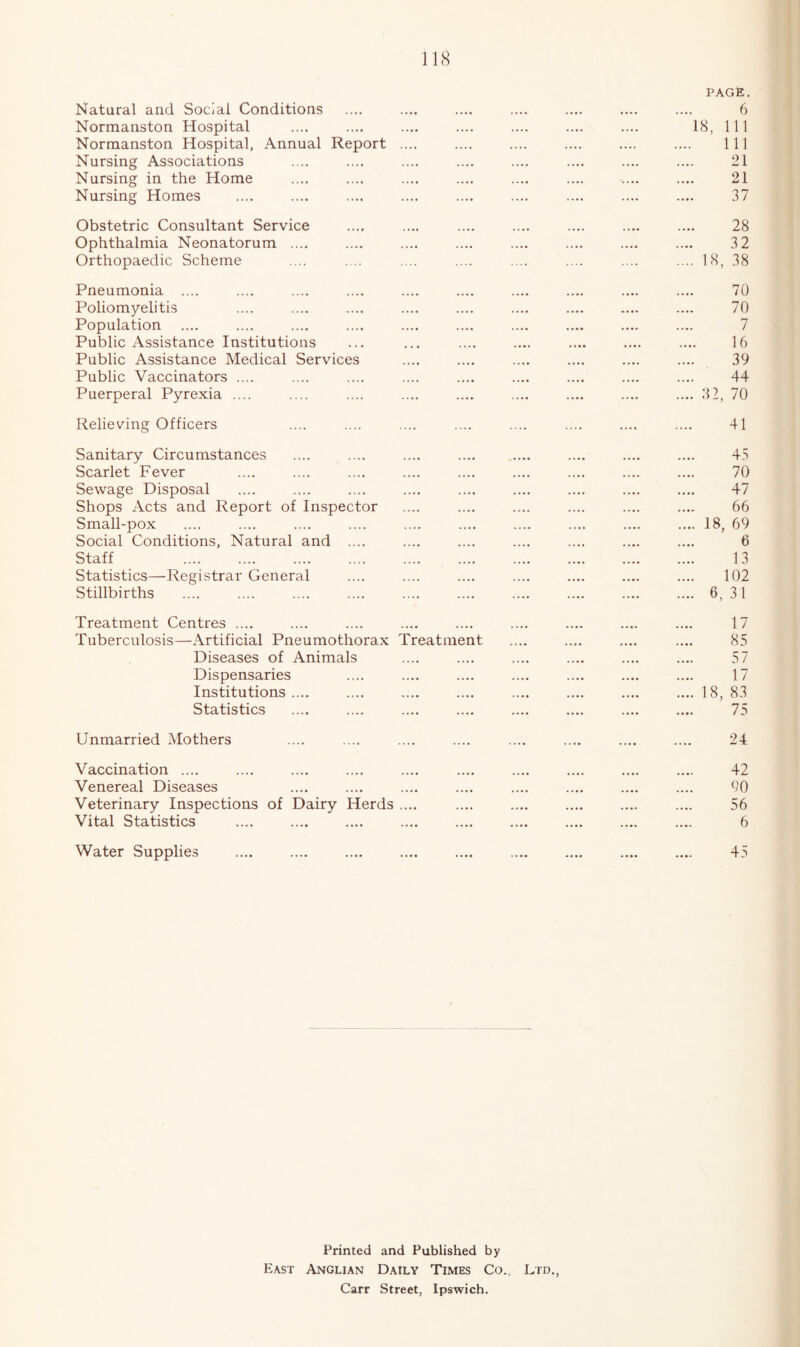 Natural and Social Conditions Normanston Hospital Norraanston Hospital, Annual Report Nursing Associations Nursing in the Home Nursing Homes page. 6 18, 111 111 21 21 37 Obstetric Consultant Service Ophthalmia Neonatorum .... Orthopaedic Scheme 28 32 Pneumonia .... Poliomyelitis Population Public Assistance Institutions Public Assistance Medical Services Public Vaccinators .... Puerperal Pyrexia .... 70 70 7 16 39 44 Relieving Officers 41 Sanitary Circumstances Scarlet Fever Sewage Disposal Shops Acts and Report of Inspector Small-pox Social Conditions, Natural and .... Staff Statistics—Registrar General Stillbirths 45 70 47 66 .... 18, 69 6 13 102 .... 6,31 Treatment Centres .... Tuberculosis—Artificial Pneumothorax Treatment Diseases of Animals Dispensaries Institutions .... Statistics 17 85 57 17 .... 18, 83 75 Unmarried Mothers 24 Vaccination .... Venereal Diseases Veterinary Inspections of Dairy Herds .... Vital Statistics 42 90 56 6 Water Supplies 45 Printed and Published by East Anglian Daily Times Co., Ltd., Carr Street, Ipswich.