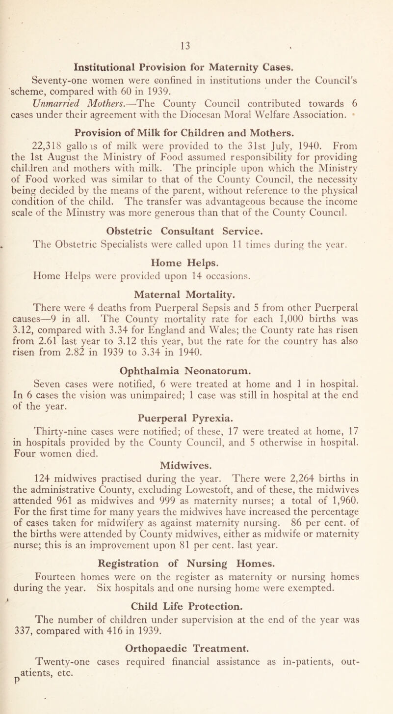 Institutional Provision for Maternity Cases. Seventy-one women were confined in institutions under the Councifs ’scheme, compared with 60 in 1939. Unmarried Mothers.—The County Council contributed towards 6 cases under their agreement with the Diocesan Moral Welfare Association. ' Provision of Milk for Children and Mothers. 22,318 gallo IS of milk were provided to the 31st July, 1940. From the 1st August the Ministry of Food assumed responsibility for providing children and mothers with milk. The principle upon which the Ministry of Food worked was similar to that of the County Council, the necessity being decided by the means of the parent, without reference to the physical condition of the child. The transfer was advantageous because the income scale of the Ministry was more generous than that of the County Council. Obstetric Consultant Service. The Obstetric Specialists were called upon 11 times during tlie year. Home Helps. Home Helps were provided upon 14 occasions. Maternal Mortality. There were 4 deaths from Puerperal Sepsis and 5 from other Puerperal causes—9 in all. The County mortality rate for each 1,000 births was 3.12, compared with 3.34 for England and Wales; the County rate has risen from 2.61 last year to 3.12 this year, but the rate for the country has also risen from 2.82 in 1939 to 3.34 in 1940. Ophthalmia Neonatorum. Seven cases were notified, 6 were treated at home and 1 in hospital. In 6 cases the vision was unimpaired; 1 case was still in hospital at the end of the year. Puerperal Pyrexia. Thirty-nine cases were notified; of these, 17 were treated at home, 17 in hospitals provided by the County Council, and 5 otherwise in hospital. Four women died. Midwives. 124 midwives practised during the year. There were 2,264 births in the administrative County, excluding Lowestoft, and of these, the midwives attended 961 as midwives and 999 as maternity nurses; a total of 1,960. For the first time for many years the midwives have increased the percentage of cases taken for midwifery as against maternity nursing. 86 per cent, of the births were attended by County midwives, either as midwife or maternity nurse; this is an improvement upon 81 per cent, last year. Registration of Nursing Homes. Fourteen homes were on the register as maternity or nursing homes during the year. Six hospitals and one nursing home were exempted. Child Life Protection. The number of children under supervision at the end of the year was 337, compared with 416 in 1939. Orthopaedic Treatment. Twenty-one cases required financial assistance as in-patients, out- atients, etc. P