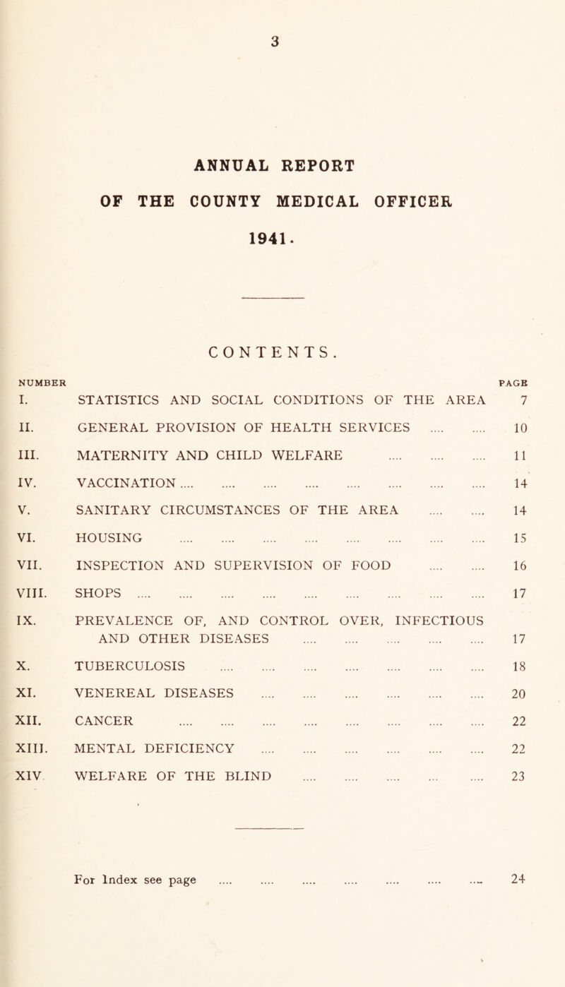 ANNUAL REPORT OF THE COUNTY MEDICAL OFFICER 1941. CONTENTS. NUMBER PAGE I. STATISTICS AND SOCIAL CONDITIONS OF THE AREA II. GENERAL PROVISION OF HEALTH SERVICES HI. MATERNITY AND CHILD WELFARE IV. VACCINATION V. SANITARY CIRCUMSTANCES OF THE AREA VI. HOUSING VII. INSPECTION AND SUPERVISION OF FOOD VIII. SHOPS IX. PREVALENCE OF, AND CONTROL OVER, INFECTIOUS AND OTHER DISEASES X. TUBERCULOSIS XI. VENEREAL DISEASES XII. CANCER XIII. MENTAL DEFICIENCY XIV WELFARE OF THE BLIND 7 10 11 14 14 15 16 17 17 18 20 22 22 23 For Index see page 24