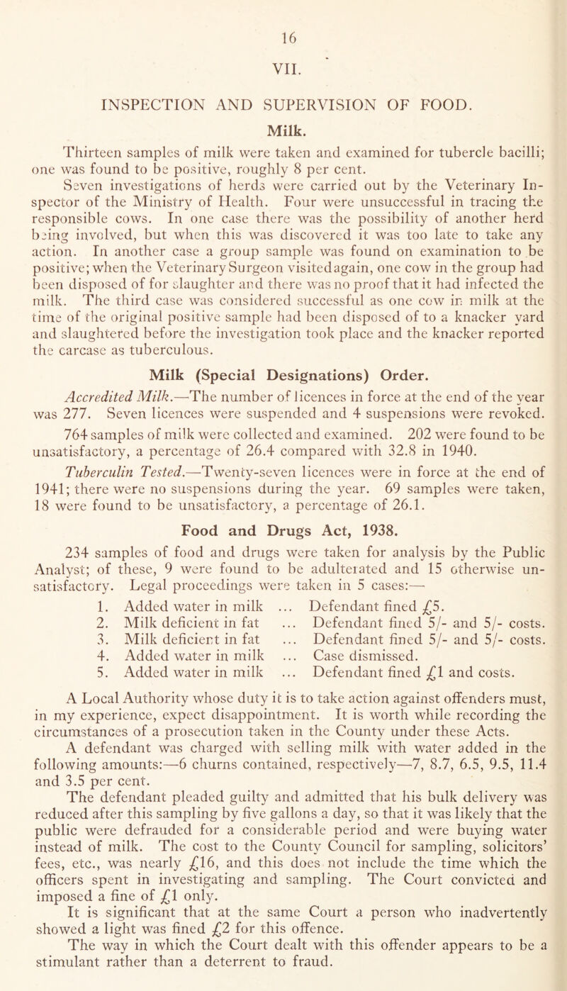 VII. INSPECTION AND SUPERVISION OF FOOD. Milk. Thirteen samples of milk were taken and examined for tubercle bacilli; one was found to be positive, roughly 8 per cent. Seven investigations of herds were carried out by the Veterinary In- spector of the Ministry of Health. Four were unsuccessful in tracing the responsible cows. In one case there was the possibility of another herd being involved, but when this was discovered it was too late to take any action. In another case a group sample was found on examination to be positive; when the Veterinary Surgeon visitedagain, one cow in the group had been disposed of for slaughter and there was no proof that it had infected the milk. The tliird case was considered successful as one cow in milk at the time of the original positive sample had been disposed of to a knacker yard and slaughtered before the investigation took place and the knacker reported the carcase as tuberculous. Milk (Special Designations) Order. Accredited Milk.—^The number of licences in force at the end of the year was 211. Seven licences were suspended and 4 suspet>sions were revoked. 764 samples of milk were collected and examined. 202 were found to be unsatisfactory, a percentage of 26.4 compared with 32.8 in 1940. Tiiherculin Tested.—Twenty-seven licences were in force at the end of 1941; there were no suspensions during the year. 69 samples were taken, 18 were found to be unsatisfactory, a percentage of 26.1. Food and Drugs Act, 1938. 234 samples of food and drugs were taken for analysis by the Public Analyst; of these, 9 were found to be adulterated and 15 otherwise un- satisfactory. Legal proceedings were taken in 5 cases:—■ 1. Added water in milk ... Defendant fined ^£5. 2. Milk deficient in fat ... Defendant fined 5/- and 5/- costs. 3. Milk deficieist in fat ... Defendant fined 5/- and 5/- costs. 4. Added water in milk ... Case dismissed. 5. Added water in milk ... Defendant fined ^1 and costs. A Local Authority whose duty it is to take action against offenders must, in my experience, expect disappointment. It is worth while recording the circumstances of a prosecution taken in the County under these Acts. A defendant was charged with selling milk with water added in the following amounts:—6 churns contained, respectively—7, 8.7, 6.5, 9.5, 11.4 and 3.5 per cent. The defendant pleaded guilty and admitted that his bulk delivery was reduced after this sampling by five gallons a day, so that it was likely that the public were defrauded for a considerable period and were buying water instead of milk. The cost to the County Council for sampling, solicitors’ fees, etc., was nearly £16, and this does not include the time which the officers spent in investigating and sampling. The Court convicted and imposed a fine of £1 only. It is significant that at the same Court a person who inadvertently showed a light was fined £2 for this offence. The way in which the Court dealt with this offender appears to be a stimulant rather than a deterrent to fraud.