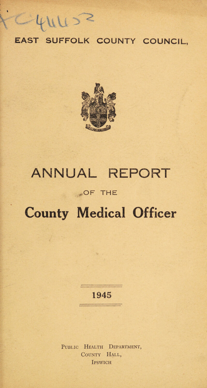 EAST SUFFOLK COUNTY COUNCIL, ANNUAL REPORT THE County Medical Officer 1945 Public Health Department, County Hall, Ipswich