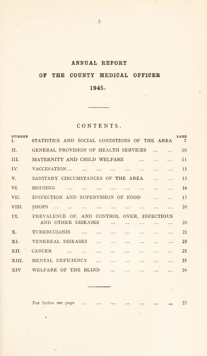 ANNUAL REPORT OF THE COUNTY MEDICAL OFFICER 1945. CONTENTS. NUMBER I. STATISTICS AND SOCIAL CONDITIONS OF THE AREA II. GENERAL PROVISION OF HEALTH SERVICES III. MATERNITY AND CHILD WELFARE IV. VACCINATION V. SANITARY CIRCUMSTANCES OF THE AREA VI. HOUSING .... .... .... .... .... .... .... .... VII. INSPECTION AND SUPERVISION OF FOOD VIII. SHOPS % IX. PREVALENCE OF. AND CONTROL OVER, INFECTIOUS AND OTHER DISEASES X. TUBERCULOSIS XI. VENEREAL DISEASES 11 • L .... .... .... .... .... .... .... .... XIII. MENTAL DEFICIENCY XIV WELFARE OF THE BLIND PAG3 7 10 11 15 15 16 17 20 20 21 23 25 25 26 For Index see page 27