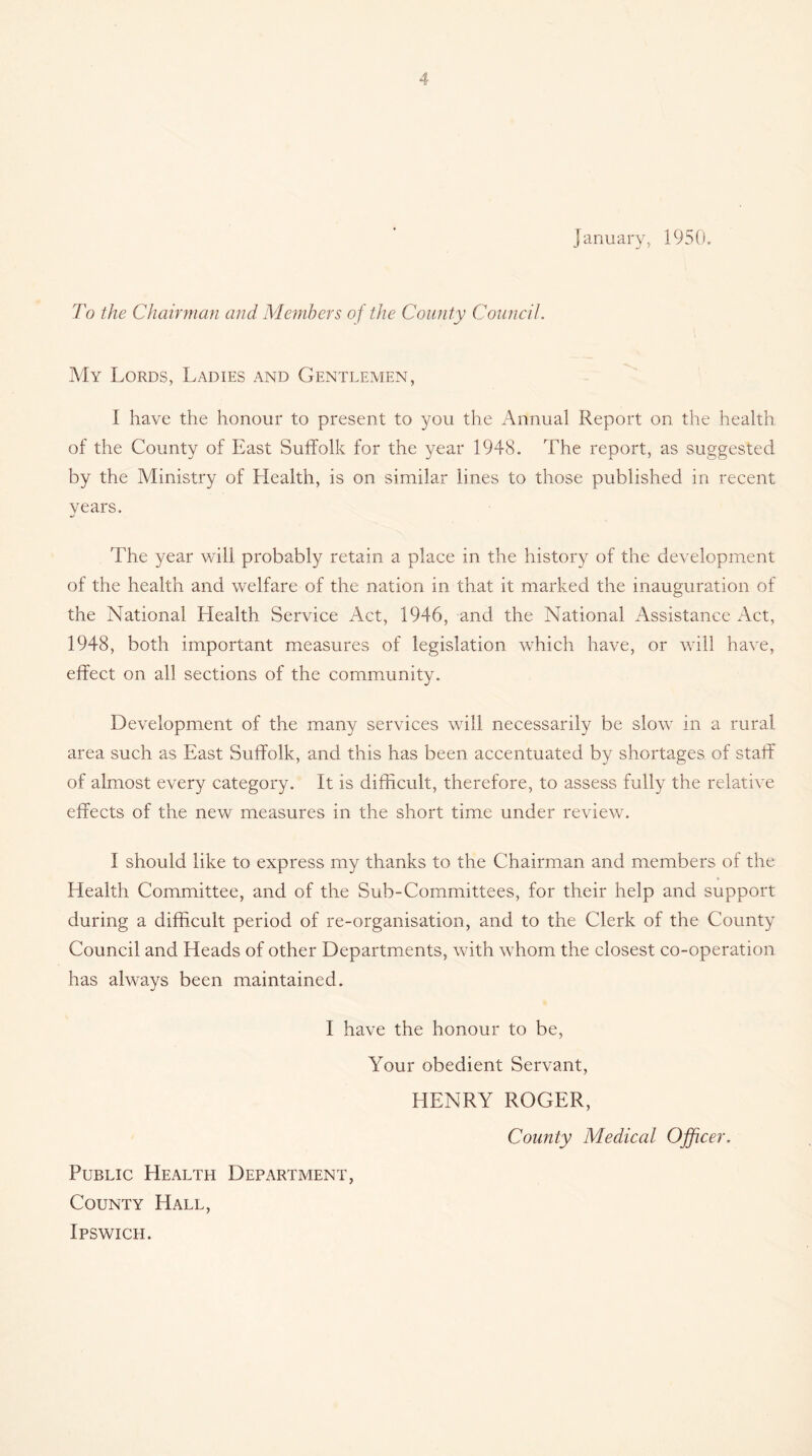 January, 1950. To the Chairman and Members of the County Council. My Lords, Ladies and Gentlemen, I have the honour to present to you the Annual Report on the health of the County of East Suffolk for the 3^ear 1948. The report, as suggested by the Ministry of Health, is on similar lines to those published in recent years. The year will probably retain a place in the history of the development of the health and welfare of the nation in that it marked the inauguration of the National Health Service Act, 1946, and the National Assistance Act, 1948, both important measures of legislation which have, or will have, effect on all sections of the community. Development of the many services will necessarily be slow in a rural area such as East Suffolk, and this has been accentuated by shortages of staff of almost every category. It is difficult, therefore, to assess fully the relative effects of the new measures in the short time under review. I should like to express my thanks to the Chairman and members of the Health Committee, and of the Sub-Committees, for their help and support during a difficult period of re-organisation, and to the Clerk of the County Council and Heads of other Departments, with whom the closest co-operation has always been maintained. I have the honour to be. Your obedient Servant, HENRY ROGER, County Medical Officer. Public Health Department, County Hall,