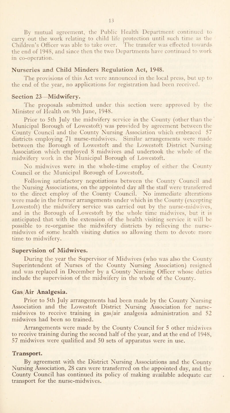 By mutual agreement, the Public Health Department continued to carry out the work relating to child life protection until such time as the Children’s Officer was able to take over. The transfer was effected towards the end of 1948, and since then the two Departments have continued to work in co-operation. Nurseries and Child Minders Regulation Act, 1948. The provisions of this Act were announced in the local press, but up to the end of the year, no applications for registration had been received. Section 23—Midwifery. The proposals submitted under this section were approved by the Minister of Health on 9th June, 1948. Prior to 5th July the midwifery service in the County (other than the Municipal Borough of Lowestoft) was provided by agreement between the County Council and the County Nursing Association which embraced 57 districts employing 71 nurse-midwives. Similar arrangements were made between the Borough of Lowestoft and the Lowestoft District Nursing Association which employed 8 midwives and undertook the whole of the midwifery work in the Municipal Borough of Lowestoft. No midwives were in the whole-time employ of either the County Council or the Municipal Borough of Lowestoft. Following satisfactory negotiations between the County Council and the Nursing Associations, on the appointed day all the staff were transferred to the direct employ of the County Council. No immediate alterations were made in the former arrangements under which in the County (excepting Lowestoft) the midwifery service was carried out by the nurse-midwives, and in the Borough of Lowestoft by the whole time midwives, but it is anticipated that with the extension of the health visiting service it will be possible to re-organise the midwifery districts by relieving the nurse- midwives of some health visiting duties so allowing them to devote more time to midwifery. Supervision of Midwives. During the year the Supervisor of Midwives (who was also the County Superintendent of Nurses of the County Nursing Association) resigned and was replaced in December by a County Nursing Officer whose duties include the supervision of the midwifery in the whole of the County. Gas/Air Analgesia. Prior to 5th July arrangements had been made by the County Nursing Association and the Lowestoft District Nursing Association for nurse- midwives to receive training in gas/air analgesia administration and 52 midwives had been so trained. Arrangements were made by the County Council for 5 other midwives to receive training during the second half of the year, and at the end of 1948, 57 midwives were qualified and 50 sets of apparatus were in use. Transport. By agreement with the District Nursing Associations and the County Nursing Association, 28 cars were transferred on the appointed day, and the County Council has continued its policy of making available adequate car transport for the nurse-midwives.