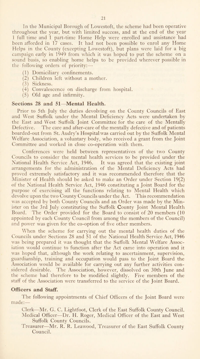 In the Municipal Borough of Lowestoft, the scheme had been operative throughout the year, but with limited success, and at the end of the year 1 full time and 1 part-time Home Help were enrolled and assistance had been afforded in 17 cases. It had not been possible to enrol any Home Helps in the County (excepting Lowestoft), but plans were laid for a big campaign early in 1949 from which it was hoped to put the scheme on a sound basis, so enabling home helps to be provided wherever possible in the following orders of priority;—- (1) Domiciliary confinements. (2) Children left without a mother. (3) Sickness. (4) Convalescence on discharge from hospital. (5) Old age and infirmity. Sections 28 and 51—Mental Health. Prior to 5th July the duties devolving on the County Councils of East and West Suffolk under the Mental Deficiency Acts were undertaken by the East and West Suffolk Joint Committee for the care of the Mentally Defective. The care and after-care of the mentally defective and of patients boarded-out from St. Audry’s Hospital was carried out by the Suffolk Mental Welfare Association, a voluntary body, who received a grant from the Joint Committee and worked in close co-operation with them. Conferences were held between representatives of the two County Councils to consider the mental health services to be provided under the National Health Service Act, 1946. It was agreed that the existing joint arrangements for the administration of the Mental Deficiency Acts had proved extremely satisfactory and it was recommended therefore that the Minister of Health should be asked to make an Order under Section 19(2) of the National Health Service Act, 1946 constituting a Joint Board for the purpose of exercising all the functions relating to Mental Health which devolve upon the two County Councils under the Act. This recommendation was accepted by both County Councils and an Order was made by the Min- ister on the 3rd July constituting the Suffolk County Joint Mental Health Board. The Order provided for the Board to consist of 20 members (10 appointed by each County Council from among the members of the Council) and power was given for the co-option of five other members. When the scheme for carrying out the mental health duties of the Councils under Sections 28 and 51 of the National Health Service Act, 1946 was being prepared it was thought that the Suffolk Mental Welfare Assoc- iation would continue to function after the Act came into operation and it was hoped that, although the work relating to ascertainment, super\dsion, guardianship, training and occupation would pass to the Joint Board the Association would be available for carrying out any further activities con- sidered desirable. The Association, however, dissolved on 30th June and the scheme had therefore to be modified slightly. Five members of the staff of the Association were transferred to the service of the Joint Board. Officers and Staff. The following appointments of Chief Officers of the Joint Board were made:— Clerk—Mr. G. C. Lightfoot, Clerk of the East Suffolk County Council. Medical Officer—Dr. H. Roger, Medical Officer of the East and West Suffolk County Councils. Treasurer—Mr. R. R. Leawood, Treasurer of the East Suffolk County Council.