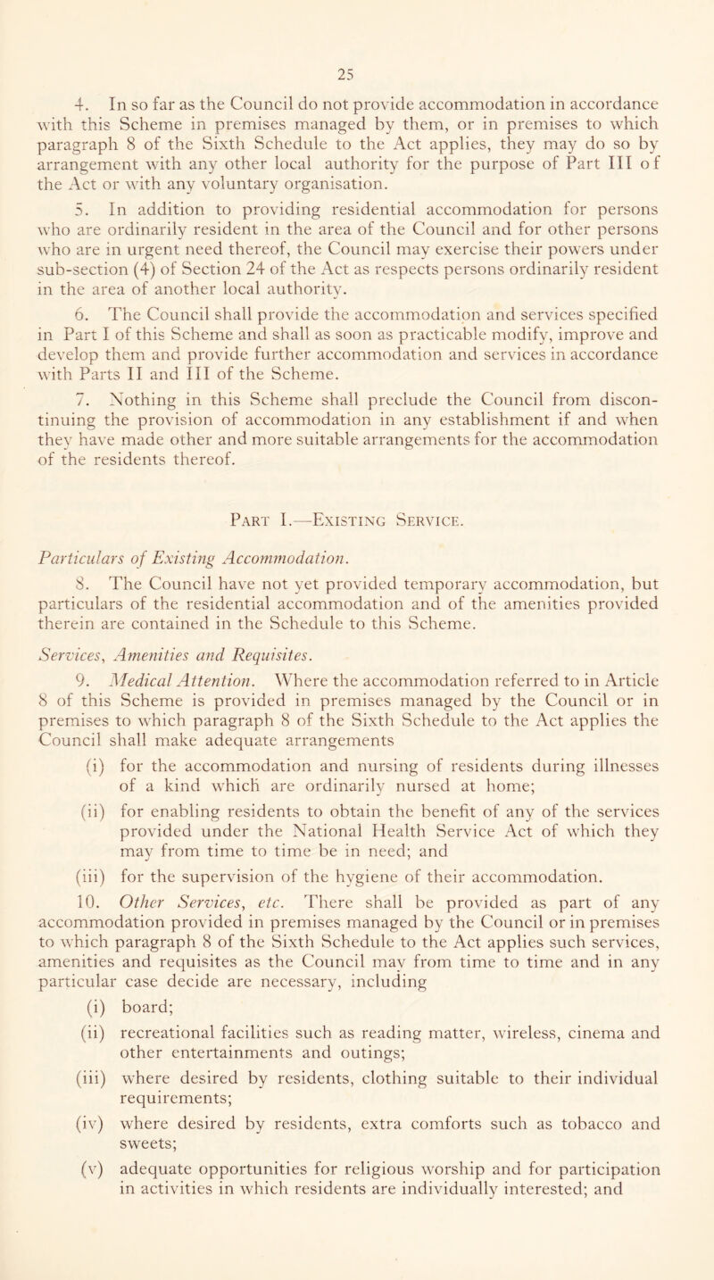 4. In so far as the Council do not provide accommodation in accordance with this Scheme in premises managed by them, or in premises to which paragraph 8 of the Sixth Schedule to the Act applies, they may do so by arrangement with any other local authority for the purpose of Part III of the Act or with any voluntary organisation. 5. In addition to providing residential accommodation for persons who are ordinarily resident in the area of the Council and for other persons who are in urgent need thereof, the Council may exercise their powers under sub-section (4) of Section 24 of the Act as respects persons ordinarily resident in the area of another local authority. 6. The Council shall provide the accommodation and services specified in Part I of this Scheme and shall as soon as practicable modify, improve and develop them and provide further accommodation and services in accordance with Parts II and III of the Scheme. 7. Nothing in this Scheme shall preclude the Council from discon- tinuing the provision of accommodation in any establishment if and when they have made other and more suitable arrangements for the accommodation of the residents thereof. Part I.—Existing Service. Particulars of Existing Acconunodation. 8. The Council have not yet provided temporary accommodation, but particulars of the residential accommodation and of the amenities provided therein are contained in the Schedule to this Scheme. Sei'Z'ices, Amenities and Requisites. 9. Medical Attention. Where the accommodation referred to in Article 8 of this Scheme is provided in premises managed by the Council or in premises to which paragraph 8 of the Sixth Schedule to the Act applies the Council shall make adequate arrangements (i) for the accommodation and nursing of residents during illnesses of a kind which are ordinarily nursed at home; (ii) for enabling residents to obtain the benefit of any of the services provided under the National Health Service Act of which they may from time to time be in need; and (iii) for the supervision of the hygiene of their accommodation. 10. Other Services, etc. There shall be provided as part of any accommodation provided in premises managed by the Council or in premises to which paragraph 8 of the Sixth Schedule to the Act applies such services, amenities and requisites as the Council may from time to time and in any particular case decide are necessary, including (i) board; (ii) recreational facilities such as reading matter, wireless, cinema and other entertainments and outings; (iii) where desired by residents, clothing suitable to their individual requirements; (iv) where desired by residents, extra comforts such as tobacco and sweets; (v) adequate opportunities for religious worship and for participation in activities in which residents are individually interested; and