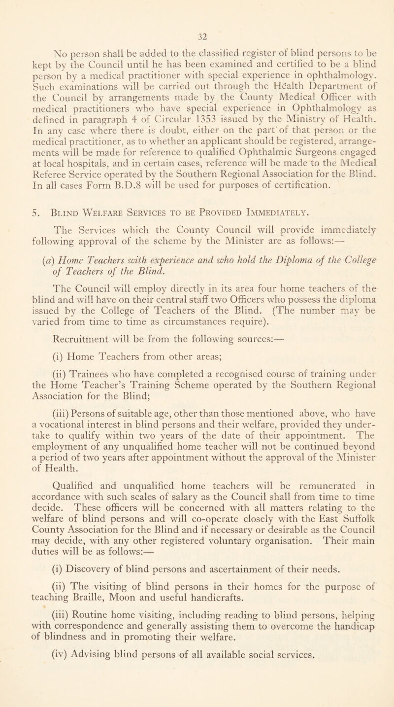 No person shall be added to the classified register of blind persons to be kept by the Council until he has been examined and certified to be a blind person by a medical practitioner with special experience in ophthalmology. Such examinations will be carried out through the Health Department of the Council by arrangements made by the County Medical Officer with medieal practitioners who have special experience in Ophthalmology as defined in paragraph 4 of Circular 1353 issued by the Ministry of Health. In any case where there is doubt, either on the part* of that person or the medical practitioner, as to whether an applicant should be registered, arrange- ments will be made for reference to qualified Ophthalmic Surgeons engaged at local hospitals, and in certain cases, reference will be made to the Medical Referee Service operated by the Southern Regional Association for the Blind. In all cases Form B.D.8 will be used for purposes of certification. 5. Blind Welfare Services to be Provided Immediately. The Services which the County Council will provide immediately following approval of the scheme by the Minister are as follows:— {a) Home Teachers with experience and ivho hold the Diploma of the College of Teachers of the Blind. The Council will employ directly in its area four home teachers of the blind and will have on their central staff two Officers who possess the diploma issued by the College of Teachers of the Blind. (The number may be varied from time to time as circumstances require). Recruitment will be from the following sources:— (i) Home Teaehers from other areas; (ii) Trainees who have completed a recognised course of training under the Home Teacher’s Training Scheme operated by the Southern Regional Association for the Blind; (iii) Persons of suitable age, other than those mentioned above, who have a vocational interest in blind persons and their welfare, provided they under- take to qualify within two years of the date of their appointment. The employment of any unqualified home teacher will not be continued beyond a period of two years after appointment without the approval of the Minister of Health. Qualified and unqualified home teachers will be remunerated in aceordance with such scales of salary as the Council shall from time to time decide. These officers will be concerned with all matters relating to the welfare of blind persons and will co-operate closely with the East Suffolk County Association for the Blind and if necessary or desirable as the Council may decide, with any other registered voluntary organisation. Their main duties will be as follows:— (i) Discovery of blind persons and ascertainment of their needs. (ii) The visiting of blind persons in their homes for the purpose of teaching Braille, Moon and useful handicrafts. (iii) Routine home visiting, including reading to blind persons, helping with correspondence and generally assisting them to overcome the handicap of blindness and in promoting their welfare. (iv) Advising blind persons of all available social services.