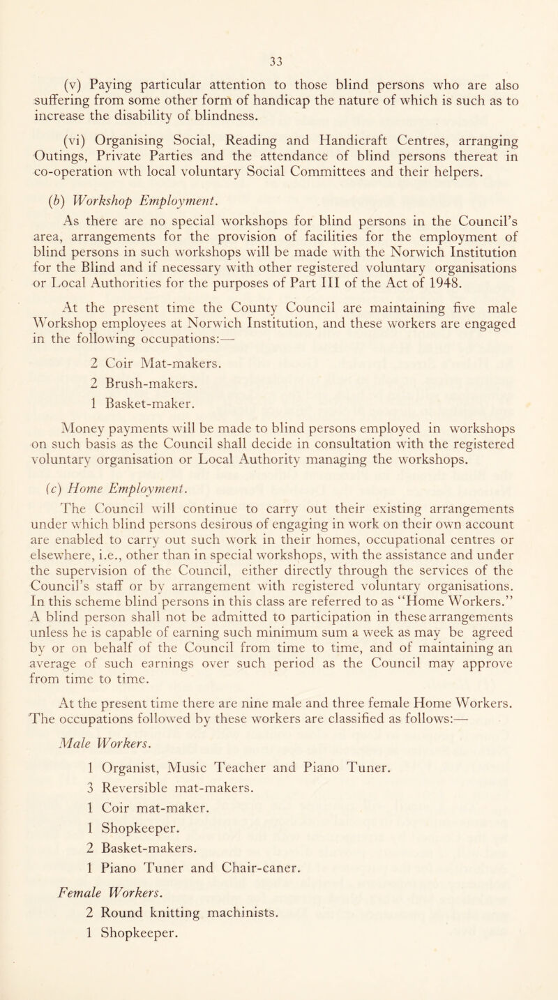 (v) Paying particular attention to those blind persons who are also suffering from some other form of handicap the nature of which is such as to increase the disability of blindness. (vi) Organising Social, Reading and Handicraft Centres, arranging Outings, Private Parties and the attendance of blind persons thereat in co-operation wth local voluntary Social Committees and their helpers. (b) Workshop Employment. As there are no special workshops for blind persons in the Council’s area, arrangements for the provision of facilities for the employment of blind persons in such workshops will be made with the Norwich Institution for the Blind and if necessary with other registered voluntary organisations or Local Authorities for the purposes of Part III of the Act of 1948. At the present time the County Council are maintaining five male Workshop employees at Norwich Institution, and these workers are engaged in the following occupations:— 2 Coir Alat-makers. 2 Brush-makers. 1 Basket-maker. Money payments will be made to blind persons employed in workshops on such basis as the Council shall decide in consultation with the registered voluntary organisation or Local Authority managing the workshops. ic) Home Employment. The Council will continue to carry out their existing arrangements under which blind persons desirous of engaging in work on their own account are enabled to carry out such work in their homes, occupational centres or elsewhere, i.e., other than in special workshops, with the assistance and under the supervision of the Council, either directly through the services of the Council’s staff or by arrangement with registered voluntary organisations. In this scheme blind persons in this class are referred to as “Home Workers.’’ A blind person shall not be admitted to participation in these arrangements unless he is capable of earning such minimum sum a week as may be agreed by or on behalf of the Council from time to time, and of maintaining an average of such earnings over such period as the Council may approve from time to time. At the present time there are nine male and three female Home Workers. The occupations followed by these workers are classified as follows:— Male Workers. 1 Organist, Alusic Teacher and Piano Tuner. 3 Reversible mat-makers. 1 Coir mat-maker. 1 Shopkeeper. 2 Basket-makers. 1 Piano Tuner and Chair-caner. Eemale Workers. 2 Round knitting machinists. 1 Shopkeeper.