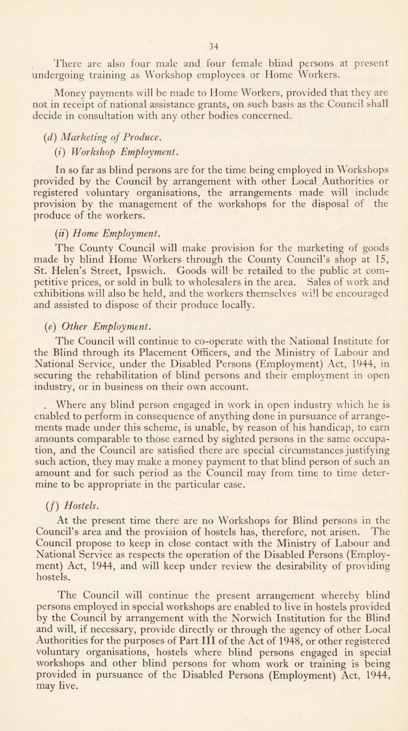 There are also four male and four female blind persons at present undergoing training as Workshop employees or Home Workers. Money payments will be made to Home Workers, provided that they are not in receipt of national assistance grants, on such basis as the Council shall decide in consultation with any other bodies concerned. {d) Marketing of Produce. (i) Workshop Employment. In so far as blind persons are for the time being employed in Workshops provided by the Council by arrangement with other Local Authorities or registered voluntary organisations, the arrangements made will include provision by the management of the workshops for the disposal of the produce of the workers. (fi) Home Employment. The County Council will make provision for the marketing of goods made by blind Home Workers through the County Council’s shop at 15, St. Helen’s Street, Ipswich. Goods will be retailed to the public at com- petitive prices, or sold in bulk to wholesalers in the area. Sales of work and exhibitions will also be held, and the workers themselves will be encouraged and assisted to dispose of their produce locally. (e) Other Employment. The Council will continue to co-operate with the National Institute for the Blind through its Placement Officers, and the Ministry of Labour and National Service, under the Disabled Persons (Employment) Act, 1944, in securing the rehabilitation of blind persons and their employment in open industry, or in business on their own account. . Where any blind person engaged in work in open industry which he is enabled to perform in consequence of anything done in pursuance of arrange- ments made under this scheme, is unable, by reason of his handicap, to earn amounts comparable to those earned by sighted persons in the same occupa- tion, and the Council are satisfied there are special circumstances justifying such action, they may make a money payment to that blind person of such an amount and for such period as the Council may from time to time deter- mine to be appropriate in the particular case. (/) Hostels. At the present time there are no Workshops for Blind persons in the Council’s area and the provision of hostels has, therefore, not arisen. The Council propose to keep in close contact with the Ministry of Labour and National Service as respects the operation of the Disabled Persons (Employ- ment) Act, 1944, and will keep under review the desirability of providing hostels. The Council will continue the present arrangement whereby blind persons employed in special workshops are enabled to live in hostels provided by the Council by arrangement with the Norwich Institution for the Blind and will, if necessary, provide directly or through the agency of other Local Authorities for the purposes of Part HI of the Act of 1948, or other registered voluntary organisations, hostels where blind persons engaged in special workshops and other blind persons for whom work or training is being provided in pursuance of the Disabled Persons (Employment) Act, 1944, may live.