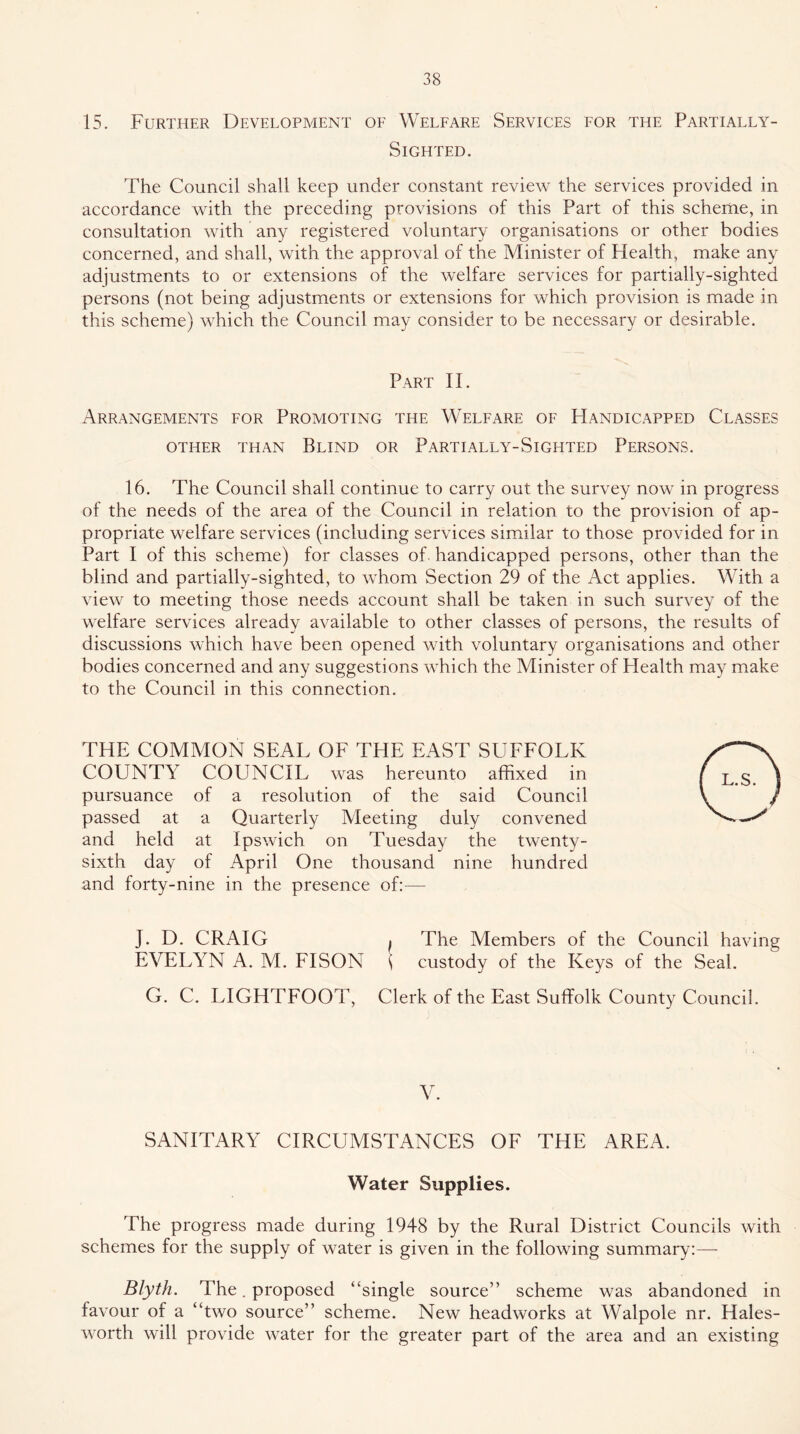 15. Further Development oe Weleare Services for the Partially- Sighted. The Council shall keep under constant review the services provided in accordance with the preceding provisions of this Part of this scheme, in consultation with any registered voluntary organisations or other bodies concerned, and shall, with the approval of the Minister of Health, make any adjustments to or extensions of the welfare services for partially-sighted persons (not being adjustments or extensions for which provision is made in this scheme) which the Council may consider to be necessary or desirable. Part II. Arrangements for Promoting the Welfare of Handicapped Classes other than Blind or Partially-Sighted Persons. 16. The Council shall continue to carry out the survey now in progress of the needs of the area of the Council in relation to the provision of ap- propriate welfare services (including services similar to those provided for in Part I of this scheme) for classes of. handicapped persons, other than the blind and partially-sighted, to whom Section 29 of the Act applies. With a view to meeting those needs account shall be taken in such survey of the welfare services already available to other classes of persons, the results of discussions which have been opened with voluntary organisations and other bodies concerned and any suggestions which the Minister of Health may make to the Council in this connection. THE COMMON SEAL OF THE EAST SUFFOLK COUNTY COUNCIL was hereunto affixed in pursuance of a resolution of the said Council passed at a Quarterly Meeting duly convened and held at Ipswich on Tuesday the twenty- sixth day of April One thousand nine hundred and forty-nine in the presence of:— J. D. CRAIG I The Members of the Council having EVELYN A. M. FISON i custody of the Keys of the Seal. G. C. LIGHTFOOT, Clerk of the East Suffolk County Council. SANITARY CIRCUMSTANCES OF THE AREA. Water Supplies. The progress made during 1948 by the Rural District Councils with schemes for the supply of water is given in the following summary:— Blyth. The. proposed “single source” scheme was abandoned in favour of a “two source” scheme. New headworks at Walpole nr. Hales- worth will provide water for the greater part of the area and an existing
