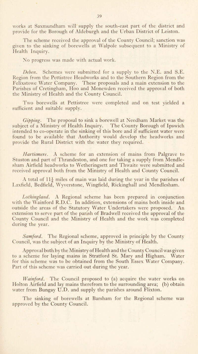 works at Saxmundham will supply the south-east part of the district and provide for the Borough of Aldeburgh and the Urban District of Leiston. The scheme received the approval of the County Council; sanction was given to the sinking of bore wells at Walpole subsequent to a Ministry of Health Inquiry. No progress was made with actual work. Dehen. Schemes were submitted for a supply to the N.E. and S.E. Region from the Pettistree Headworks and to the Southern Region from the Eelixstowe Water Company. These proposals and a main extension to the Parishes of Cretingham, Hoo and Monewden received the approval of both the Ministry of Health and the County Council. Two borewells at Pettistree were completed and on test yielded a sufficient and suitable supply. Gipping. The proposal to sink a borewell at Needham Market was the subject of a Ministry of Health Inquiry. The County Borough of Ipswich intended to co-operate in the sinking of this bore and if sufficient water were found to be available that Authority would develop the headworks and provide the Rural District with the water they required. Hartismere. A scheme for an extension of mains from Palgrave to Stuston and part of Thrandeston, and one for taking a supply from Mendle- sham Airfield headworks to Wetheringsett and Thwaite were submitted and received approval both from the Ministry of Health and County Council. A total of llj miles of main was laid during the year in the parishes of Laxfield, Bedfield, Wyverstone, Wingfield, Rickinghall and Mendlesham. Lothingland. A Regional scheme has been prepared in conjunction with the Wainford R.D.C. In addition, extensions of mains both inside and outside the areas of the Statutory Water Undertakers were proposed. An extension to serve part of the parish of Bradwell received the approval of the County Council and the Ministry of Health and the work was completed during the year. Samford. The Regional scheme, approved in principle by the County Council, was the subject of an Inquiry by the Ministry of Health. Approval both by the Ministry of Health and the County Council was given to a scheme for laying mains in Stratford St. Mary and Higham. Water for this scheme was to be obtained from the South Essex Water Company. Part of this scheme was carried out during the year. Wainford. The Council proposed to (a) acquire the water works on Holton Airfield and lay mains therefrom to the surrounding area; (b) obtain water from Bungay U.D. and supply the parishes around Elixton. The sinking of borewells at Barsham for the Regional scheme was approved by the County Council.