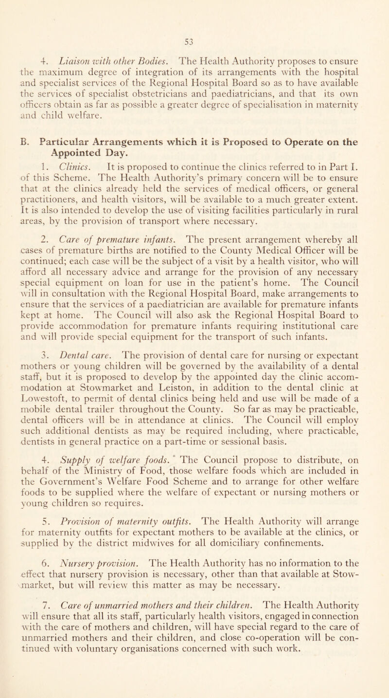 4. Liaison zcith other Bodies. The Health Authority proposes to ensure the maximum degree of integration of its arrangements with the hospital and specialist services of the Regional Hospital Board so as to have available the services of specialist obstetricians and paediatricians, and that its own officers obtain as far as possible a greater degree of specialisation in maternity and child welfare. B. Particular Arrangements which it is Proposed to Operate on the Appointed Day. 1. Clinics. It is proposed to continue the clinics referred to in Part 1. of this Scheme. The Health Authority’s primary concern will be to ensure that at the clinics already held the services of medical officers, or general practitioners, and health visitors, will be available to a much greater extent. It is also intended to develop the use of visiting facilities particularly in rural areas, by the provision of transport where necessary. 2. Care of premature infants. The present arrangement whereby all cases of premature births are notified to the County Medical Officer will be continued; each case will be the subject of a visit by a health visitor, who will afford all necessary advice and arrange for the provision of any necessary special equipment on loan for use in the patient’s home. The Council will in consultation with the Regional Hospital Board, make arrangements to ensure that the services of a paediatrician are available for premature infants kept at home. The Council will also ask the Regional Hospital Board to provide accommodation for premature infants requiring institutional care and will provide special equipment for the transport of such infants. 3. Dental care. The provision of dental care for nursing or expectant mothers or young children will be governed by the availability of a dental stalT, but it is proposed to develop by the appointed day the clinic accom- modation at Stowmarket and Leiston, in addition to the dental clinic at Lowestoft, to permit of dental clinics being held and use will be made of a mobile dental trailer throughout the County. So far as may be practicable, dental officers will be in attendance at clinics. The Council will employ such additional dentists as may be required including, where practicable, dentists in general practice on a part-time or sessional basis. 4. Supply of welfare foods. * The Council propose to distribute, on behalf of the Alinistry of Food, those welfare foods which are included in the Government’s Welfare Food Scheme and to arrange for other welfare foods to be supplied where the welfare of expectant or nursing mothers or young children so requires. 5. Promsio72 of maternity outfits. The Health Authority will arrange for maternity outfits for expectant mothers to be available at the clinics, or supplied by the district midwives for all domiciliary confinements. 6. Nursery provision. The Health Authority has no information to the effect that nursery provision is necessary, other than that available at Stow- market, but will review this matter as may be necessary. 7. Care of ufimarried mothers and their children. The Health Authority will ensure that all its staff, particularly health visitors, engaged in connection with the care of mothers and children, will have special regard to the care of unmarried mothers and their children, and close co-operation will be con- tinued with voluntary organisations concerned with such work.