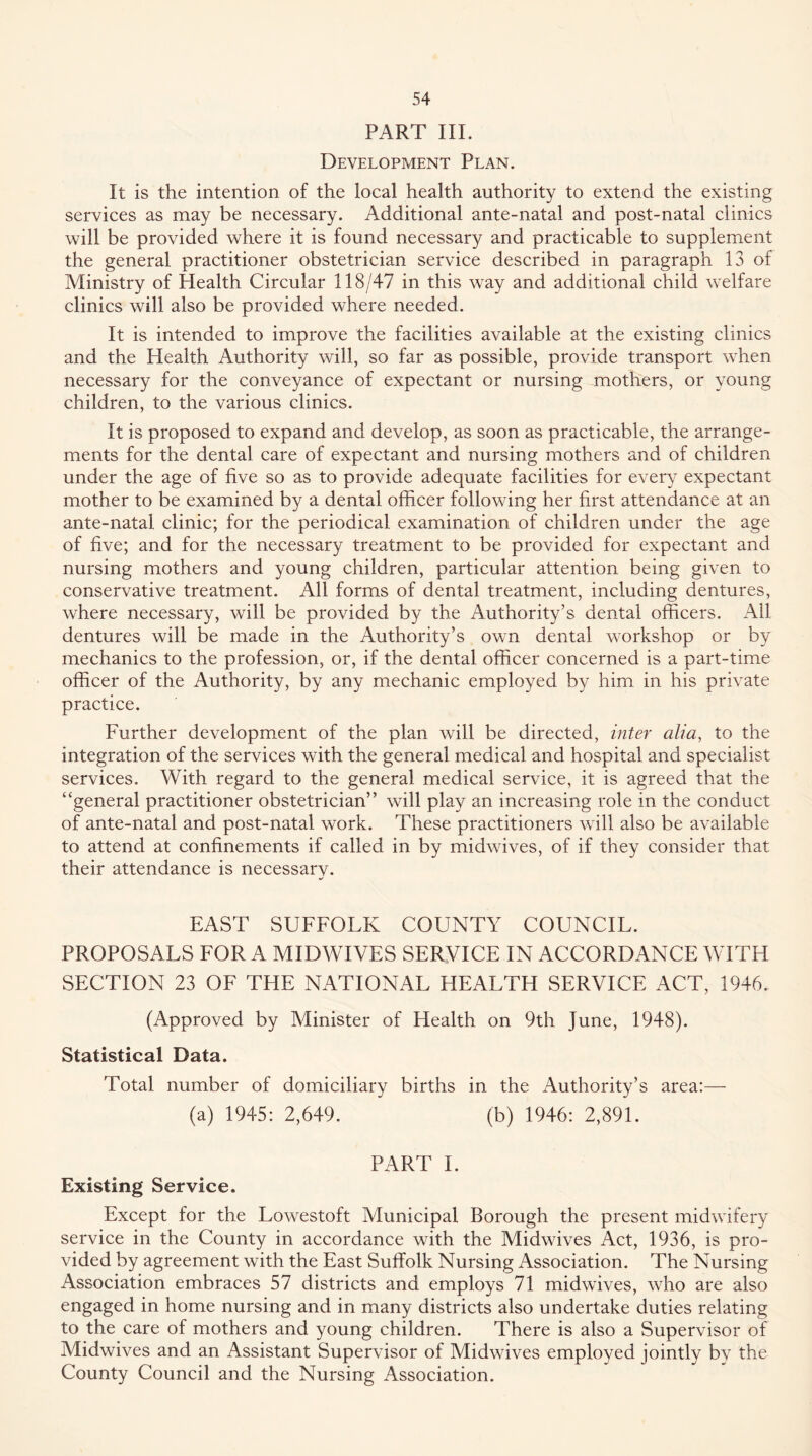 PART III. Development Plan. It is the intention of the local health authority to extend the existing services as may be necessary. Additional ante-natal and post-natal clinics will be provided where it is found necessary and practicable to supplement the general practitioner obstetrician service described in paragraph 13 of Ministry of Health Circular 118/47 in this way and additional child welfare clinics will also be provided where needed. It is intended to improve the facilities available at the existing clinics and the Health Authority will, so far as possible, provide transport when necessary for the conveyance of expectant or nursing mothers, or young children, to the various clinics. It is proposed to expand and develop, as soon as practicable, the arrange- ments for the dental care of expectant and nursing mothers and of children under the age of five so as to provide adequate facilities for every expectant mother to be examined by a dental officer following her first attendance at an ante-natal clinic; for the periodical examination of children under the age of five; and for the necessary treatment to be provided for expectant and nursing mothers and young children, particular attention being given to conservative treatment. All forms of dental treatment, including dentures, where necessary, will be provided by the Authority’s dental officers. All dentures will be made in the Authority’s own dental workshop or by mechanics to the profession, or, if the dental officer concerned is a part-time officer of the Authority, by any mechanic employed by him in his private practice. Further development of the plan will be directed, inter alia, to the integration of the services with the general medical and hospital and specialist services. With regard to the general medical service, it is agreed that the “general practitioner obstetrician” will play an increasing role in the conduct of ante-natal and post-natal work. These practitioners will also be available to attend at confinements if called in by midwives, of if they consider that their attendance is necessary. EAST SUFFOLK COUNTY COUNCIL. PROPOSALS FOR A MIDWIVES SERVICE IN ACCORDANCE WITH SECTION 23 OE THE NATIONAL HEALTH SERVICE ACT, 1946. (Approved by Minister of Health on 9th June, 1948). Statistical Data. Total number of domiciliary births in the Authority’s area:— (a) 1945: 2,649. (b) 1946: 2,891. PART 1. Existing Service. Except for the Lowestoft Municipal Borough the present midwifery service in the County in accordance with the Midwives Act, 1936, is pro- vided by agreement with the East Suffolk Nursing Association. The Nursing Association embraces 57 districts and employs 71 midwives, who are also engaged in home nursing and in many districts also undertake duties relating to the care of mothers and young children. There is also a Supervisor of Midwives and an Assistant Supervisor of Midwives employed jointly by the County Council and the Nursing Association.