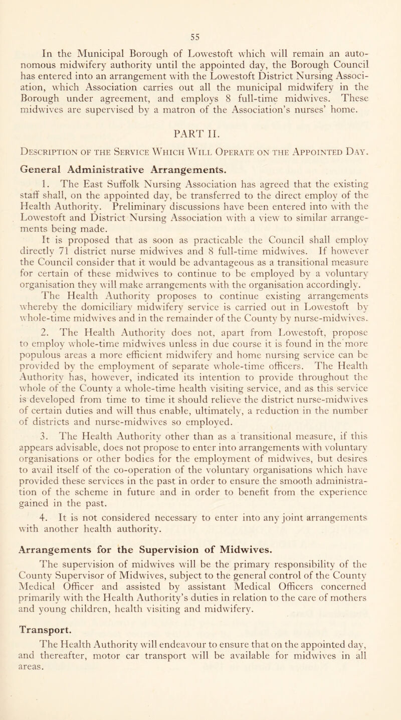 In the Municipal Borough of Lowestoft which will remain an auto- nomous midwifery authority until the appointed day, the Borough Council has entered into an arrangement with the Lowestoft District Nursing Associ- ation, which Association carries out all the municipal midwifery in the Borough under agreement, and employs 8 full-time midwives. These midwives are supervised a matron of the Association’s nurses’ home. PART 11. Description of the Service Which Will Operate on the Appointed Day. General Administrative Arrangements. 1. The East Suffolk Nursing Association has agreed that the existing staff shall, on the appointed day, be transferred to the direct employ of the Health Authority. Preliminary discussions have been entered into with the Lowestoft and District Nursing Association with a view to similar arrange- ments being made. It is proposed that as soon as practicable the Council shall employ directly 71 district nurse m.idwives and 8 full-time midwives. If however the Council consider that it would be advantageous as a transitional measure for certain of these midwives to continue to be employed by a voluntary organisation they will make arrangements with the organisation accordingly. The Health Authority proposes to continue existing arrangements whereby the domiciliary midwifery service is carried out in Lowestoft by whole-time midwives and in the remainder of the County by nurse-midwives. 2. The Health Authority does not, apart from Lowestoft, propose to employ whole-time midwives unless in due course it is found in the'more populous areas a more efficient midwifery and home nursing service can be provided by the employment of separate whole-time officers. The Health Authoritv has, however, indicated its intention to provide throughout the whole of the County a whole-time health visiting service, and as this service is developed from time to time it should relieve the district nurse-midwives of certain duties and will thus enable, ultimately, a reduction in the number of districts and nurse-midwives so employed. 3. The Health Authority other than as a transitional measure, if this appears advisable, does not propose to enter into arrangements with voluntary organisations or other bodies for the employment of midwives, but desires to avail itself of the co-operation of the voluntary organisations which have provided these services in the past in order to ensure the smooth administra- tion of the scheme in future and in order to benefit from the experience gained in the past. 4. It is not considered necessary to enter into any joint arrangements with another health authority. Arrangements for the Supervision of Midwives. The supervision of midwives will be the primary responsibility of the County Supervisor of Midwives, subject to the general control of the County Medical Officer and assisted by assistant Medical Officers concerned primarily with the Health Authority’s duties in relation to the care of mothers and young children, health visiting and midwifery. Transport. The Health Authority will endeavour to ensure that on the appointed day, and thereafter, motor car transport will be available for midwives in all areas.