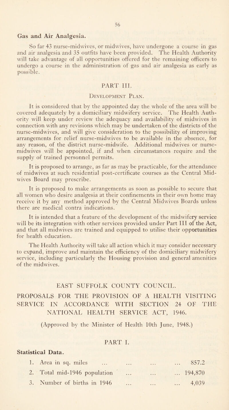Gas and Air Analgesia. So far 43 nurse-midwives, or midwives, have undergone a course in gas and air analgesia and 35 outfits have been provided. The Health Authority will take advantage of all opportunities offered for the remaining officers to undergo a course in the administration of gas and air analgesia as early as possible. PART III. Development Plan. It is considered that by the appointed day the whole of the area will be covered adequately by a domiciliary midwifery service. The Health Auth- ority will keep under review the adequacy and availability of midwives in connection with any revisions which may be undertaken of the districts of the nurse-midwives, and will give consideration to the possibility of improving arrangements for relief nurse-rnidwives to be available in the absence, for anv reason, of the district nurse-midwife. Additional midwives or nurse- midwives will be appointed, if and when circumstances require and the supply of trained personnel permits. It is proposed to arrange, as far as may be practicable, for the attendance of midwives at such residential post-certificate courses as the Central Mid- wives Board may prescribe. It is proposed to make arrangements as soon as possible to secure that all women who desire analgesia at their confinements in their own home may receive it by any method approved by the Central Midwives Boards unless there are medical contra indications. It is intended that a feature of the development of the midwifery service will be its integration with other services provided under Part HI of the Act, and that all midwives are trained and equipped to utilise their opportunities for health education. The Health Authority will take all action which it may consider necessary to expand, improve and maintain the efficiency of the domiciliary midwifery service, including particularly the Housing provision and general amenities of the midwives. EAST SUFFOLK COUNTY COUNCIL. PROPOSALS FOR THE PROVISION OF A HEALTH VISITING SERVICE IN ACCORDANCE WITH SECTION 24 OF THE NATIONAL HEALTH SERVICE ACT, 1946. (Approved by the Minister of Health 10th June, 1948.) PART 1. Statistical Data. 1. Area in sq. miles ... ... ... ... 857.2 2. Total mid-1946 population ... ... ... 194,870 3. Number of births in 1946 ... ... ... 4,039