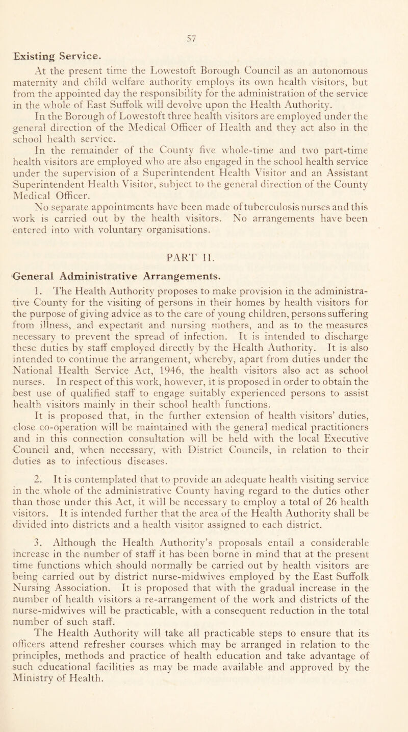 Existing Service. At the present time the Lowestoft Borough Council as an autonomous maternity and child welfare authority employs its own health visitors, but from the appointed day the responsibility for the administration of the service in the whole of East Suffolk will devolve upon the Health Authority. In the Borough of Lowestoft three health visitors are employed under the general direction of the Medical Officer of Llealth and they act also in the school health service. In the remainder of the County five whole-time and two part-time health visitors are employed who are also engaged in the school health service under the supervision of a Superintendent Health Visitor and an Assistant Superintendent Health Visitor, subject to the general direction of the County iMedical Officer. Xo separate appointments have been made of tuberculosis nurses and this work is carried out by the health visitors. No arrangements have been entered into with voluntary organisations. PART 11. General Administrative Arrangements. 1. The Health Authority proposes to make provision in the administra- tive County for the visiting of persons in their homes by health visitors for the purpose of giving advice as to the care of young children, persons suffering from illness, and expectant and nursing mothers, and as to the measures necessary to prevent the spread of infection. It is intended to discharge these duties by staff employed directlv by the Health Authority. It is also intended to continue the arrangement, whereby, apart from duties under the National Plealth Service Act, 1946, the health visitors also act as school nurses. In respect of this work, however, it is proposed in order to obtain the best use of qualified staff to engage suitably experienced persons to assist health visitors mainly in their school health functions. It is proposed that, in the further extension of health visitors’ duties, close co-operation will be maintained with the general medical practitioners and in this connection consultation will be held with the local Executive Council and, when necessary, with District Councils, in relation to their duties as to infectious diseases. 2. It is contemplated that to provide an adequate health visiting service in the whole of the administrative County having regard to the duties other than those under this Act, it will be necessary to employ a total of 26 health visitors. It is intended further that the area of the Health Authority shall be divided into districts and a health visitor assigned to each district. 3. Although the Health Authority’s proposals entail a considerable increase in the number of staff it has been borne in mind that at the present time functions which should normally be carried out by health visitors are being carried out by district nurse-midwives employed by the East Suffolk Nursing Association. It is proposed that with the gradual increase in the number of health visitors a re-arrangement of the work and districts of the nurse-midwives will be practicable, with a consequent reduction in the total number of such staff. The Health Authority will take all practicable steps to ensure that its officers attend refresher courses which may be arranged in relation to the principles, methods and practice of health education and take advantage of such educational facilities as may be made available and approved by the Ministry of Health.