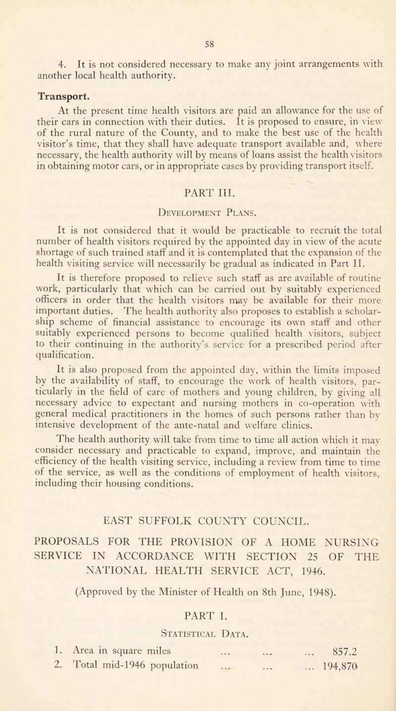 4. It is not considered necessary to make any joint arrangements with another local health authority. Transport. At the present time health visitors are paid an allowance for the use of their cars in connection with their duties. It is proposed to ensure, in view of the rural nature of the County, and to make the best use of the health visitor’s time, that they shall have adequate transport available and, where necessary, the health authority will by means of loans assist the health visitors in obtaining motor cars, or in appropriate cases by providing transport itself. PART III. Development Plans. It is not considered that it would be practicable to recruit the total number of health visitors required by the appointed day in view of the acute shortage of such trained staff and it is contemplated that the expansion of the health visiting service will necessarily be gradual as indicated in Part 11. It is therefore proposed to relieve such staff as are available of routine work, particularly that which can be carried out by suitably experienced officers in order that the health visitors may be available for their more important duties. The health authority also proposes to establish a scholar- ship scheme of financial assistance to encourage its own staff and other suitably experienced persons to become qualified health visitors, subject to their continuing in the authority’s service for a prescribed period after qualification. It is also proposed from the appointed day, within the limits imposed by the availability of staff, to encourage the work of health visitors, par- ticularly in the field of care of mothers and young children, by giving all necessary advice to expectant and nursing mothers in co-operation with general medical practitioners in the homes of such persons rather than bv intensive development of the ante-natal and welfare clinics. The health authority will take from time to time all action which it may consider necessary and practicable to expand, improve, and maintain the efficiency of the health visiting service, including a review from time to time of the service, as well as the conditions of employment of health visitors, including their housing conditions. EAST SUFFOLK COUNTY COUNCIL. PROPOSALS FOR THE PROVISION OF A HOME NURSING SERVICE IN ACCORDANCE WITH SECTION 25 OF THE NATIONAL HEALTH SERVICE ACT, 1946. (Approved by the Minister of Health on 8th June, 1948). PART 1. Statistical Data. Area in square miles ... ... ... 857.2 Total mid-1946 population ... ... ... 194,87(> 1. 2.