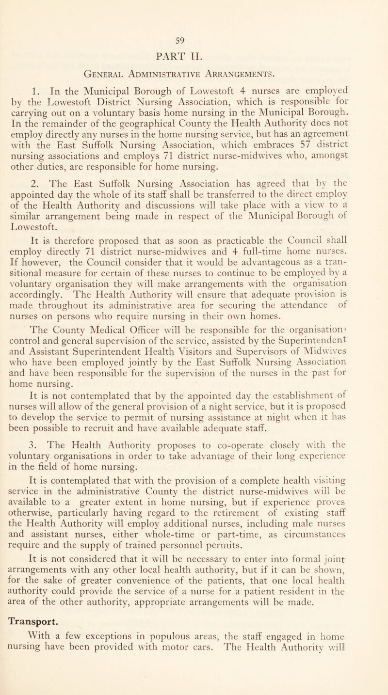 PART 11. General Administrative Arrangements. 1. In the Municipal Borough of Lowestoft 4 nurses are employed by the Lowestoft District Nursing Association, which is responsible for carrying out on a voluntary basis home nursing in the Municipal Borough. In the remainder of the geographical County the Health Authority does not employ directly any nurses in the home nursing service, but has an agreement with the East Suffolk Nursing Association, which embraces 57 district nursing associations and employs 71 district nurse-midwives who, amongst other duties, are responsible for home nursing. 2. The East Suffolk Nursing Association has agreed that by the appointed day the whole of its staff shall be transferred to the direct employ of the Health Authority and discussions will take place with a view to a similar arrangement being made in respect of the Municipal Borough of Lowestoft. It is therefore proposed that as soon as practicable the Council shall employ directly 71 district nurse-midwives and 4 full-time home nurses. If however, the Council consider that it would be advantageous as a tran- sitional measure for certain of these nurses to continue to be employed by a voluntary organisation they will make arrangements with the organisation accordingly. The Health Authority will ensure that adequate provision is made throughout its administrative area for securing the attendance of nurses on persons who require nursing in their own homes. The County Medical Officer will be responsible for the organisation’ control and general supervision of the service, assisted by the Superintendent and Assistant Superintendent Health Visitors and Supervisors of Vlidwives who have been employed jointly b)^ the East Suffolk Nursing Association and have been responsible for the supervision of the nurses in the past for home nursing. It is not contemplated that by the appointed day the establishment of nurses will allow of the general provision of a night service, but it is proposed to develop the service to permit of nursing assistance at night when it has been possible to recruit and have available adequate staff. 3. The Health Authority proposes to co-operate closely with the voluntary organisations in order to take advantage of their long experience in the field of home nursing. It is contemplated that with the provision of a complete health visiting service in the administrative County the district nurse-midwives will be available to a greater extent in home nursing, but if experience proves otherwise, particularly having regard to the retirement of existing staff the Health Authority will employ additional nurses, including male nurses and assistant nurses, either whole-time or part-time, as circumstances require and the supply of trained personnel permits. It is not considered that it will be necessary to enter into formal joint arrangements with any other local health authority, but if it can be shown, for the sake of greater convenience of the patients, that one local health authority could provide the service of a nurse for a patient resident in the area of the other authority, appropriate arrangements will be made. Transport. With a few exceptions in populous areas, the staff engaged in home nursing have been provided with motor cars. The Health Authoritv will