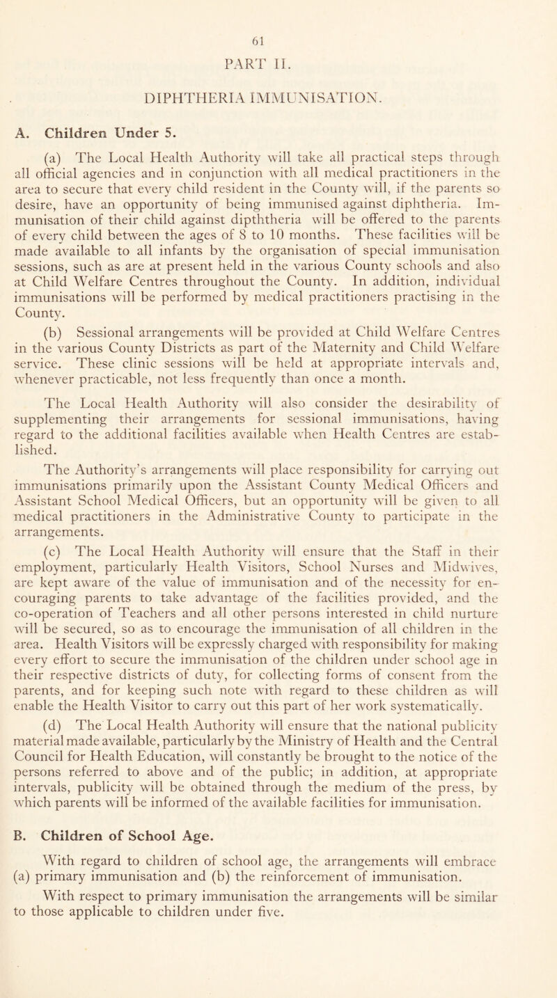PART 11. DIPHTHERIA IMMUNISATION. A. Children Under 5. (a) The Local Health Authority will take all practical steps through all official agencies and in conjunction with all medical practitioners in the area to secure that every child resident in the County will, if the parents so desire, have an opportunity of being immunised against diphtheria. Im- munisation of their child against dipththeria will be offered to the parents of every child between the ages of 8 to 10 months. These facilities will be made available to all infants by the organisation of special immunisation sessions, such as are at present held in the various County schools and also at Child Welfare Centres throughout the County. In addition, individual immunisations will be performed by medical practitioners practising in the County. (b) Sessional arrangements will be provided at Child Welfare Centres in the various County Districts as part of the Maternity and Child WTlfare service. These clinic sessions will be held at appropriate intervals and, whenever practicable, not less frequently than once a month. The Local Health Authority will also consider the desirability of supplementing their arrangements for sessional immunisations, having regard to the additional facilities available when Health Centres are estab- lished. The Authority’s arrangements will place responsibility for carrying out immunisations primarily upon the Assistant County Medical Officers and Assistant School Medical Officers, but an opportunity will be given to all medical practitioners in the Administrative County to participate in the arrangements. (c) The Local Health Authority will ensure that the Staff in their employment, particularly Health Ahsitors, School Nurses and Alidwives, are kept aware of the value of immunisation and of the necessity for en- couraging parents to take advantage of the facilities provided, and the co-operation of Teachers and all other persons interested in child nurture will be secured, so as to encourage the immunisation of all children in the area. Health Visitors will be expressly charged with responsibility for making every effort to secure the immunisation of the children under school age in their respective districts of duty, for collecting forms of consent from the parents, and for keeping such note with regard to these children as will enable the Health Visitor to carry out this part of her work systematically. (d) The Local Health Authority will ensure that the national publicity material made available, particularly by the Ministry of Health and the Central Council for Health Education, will constantly be brought to the notice of the persons referred to above and of the public; in addition, at appropriate intervals, publicity will be obtained through the medium of the press, by which parents will be informed of the available facilities for immunisation. B. Children of School Age. With regard to children of school age, the arrangements will embrace (a) primary immunisation and (b) the reinforcement of immunisation. With respect to primary immunisation the arrangements will be similar to those applicable to children under five.