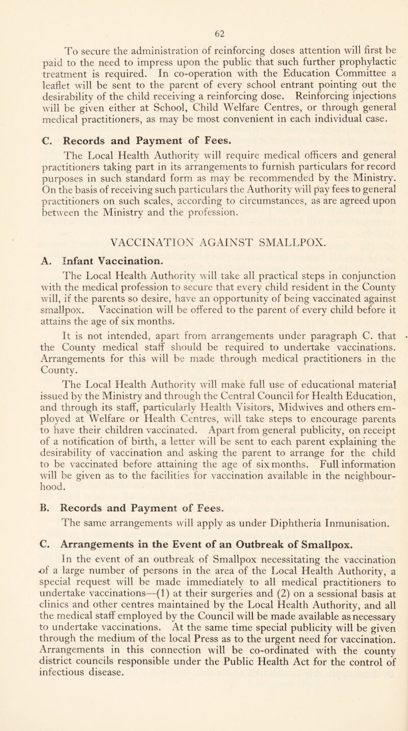 To secure the administration of reinforcing doses attention will first be paid to the need to impress upon the public that such further prophylactic treatment is required. In co-operation with the Education Committee a leaflet will be sent to the parent of every school entrant pointing out the desirability of the child receiving a reinforcing dose. Reinforcing injections will be given either at School, Child Welfare Centres, or through general medical practitioners, as may be most convenient in each individual case. C. Records and Payment of Fees. The Local Health Authority will require medical officers and general practitioners taking part in its arrangements to furnish particulars for record purposes in such standard form as may be recommended by the Ministry. On the basis of receiving such particulars the Authority will pay fees to general practitioners on such scales, according to circumstances, as are agreed upon between the Ministry and the profession. VACCINATION AGAINST SMALLPOX. A. Infant Vaccination. The Local Health Authority will take all practical steps in conjunction with the medical profession to secure that every child resident in the County will, if the parents so desire, have an opportunity of being vaccinated against smallpox. Vaccination will be offered to the parent of every child before it attains the age of six months. It is not intended, apart from arrangements under paragraph C. that the County medical staff should be required to undertake vaccinations. Arrangements for this will be made through medical practitioners in the County. The Local Health Authority will make full use of educational material issued by the Ministry and through the Central Council for Health Education, and through its staff, particularly Health Visitors, Midwives and others em- ployed at Welfare or Health Centres, will take steps to encourage parents to have their children vaccinated. Apart from general publicity, on receipt of a notification of birth, a letter will be sent to each parent explaining the desirability of vaccination and asking the parent to arrange for the child to be vaccinated before attaining the age of six months. Full information will be given as to the faeilities for vaceination available in the neighbour- hood. B. Records and Payment of Fees. The same arrangements will apply as under Diphtheria Inmunisation. C. Arrangements in the Event of an Outbreak of Smallpox. In the event of an outbreak of Smallpox necessitating the vaccination of a large number of persons in the area of the Local Health Authority, a special request will be made immediately to all medical practitioners to undertake vaccinations—(1) at their surgeries and (2) on a sessional basis at clinics and other centres maintained by the Local Health Authority, and all the medieal staff employed by the Council will be made available as necessary to undertake vaccinations. At the same time special publicity will be given through the medium of the local Press as to the urgent need for vaccination. Arrangements in this connection will be co-ordinated with the county district councils responsible under the Public Health Act for the control of infectious disease.