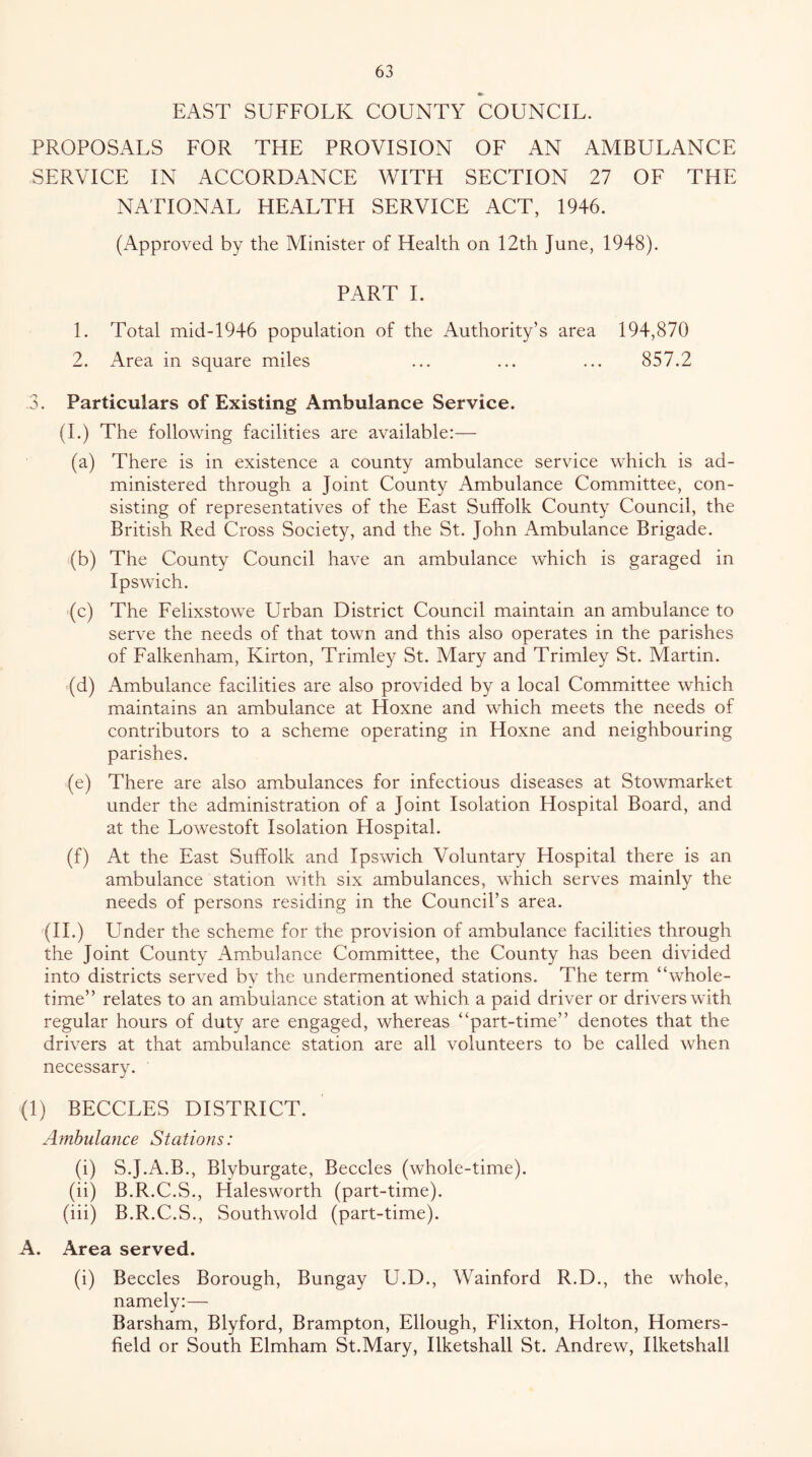 EAST SUFFOLK COUNTY COUNCIL. PROPOSALS FOR THE PROVISION OF AN AMBULANCE SERVICE IN ACCORDANCE WITH SECTION 27 OF THE NATIONAL HEALTH SERVICE ACT, 1946. (Approved by the Minister of Health on 12th June, 1948). PART 1. 1. Total mid-1946 population of the Authority’s area 194,870 2. Area in square miles ... ... ... 857.2 3. Particulars of Existing Ambulance Service. (1.) The following facilities are available:— (a) There is in existence a county ambulance service which is ad- ministered through a Joint County Ambulance Committee, con- sisting of representatives of the East Suffolk County Council, the British PvCd Cross Society, and the St. John Ambulance Brigade. (b) The County Council have an ambulance which is garaged in Ipswich. (c) The Felixstowe Urban District Council maintain an ambulance to serve the needs of that town and this also operates in the parishes of Falkenham, Kirton, Trimley St. Mary and Trimley St. Martin. (d) Ambulance facilities are also provided by a local Committee which maintains an ambulance at Hoxne and which meets the needs of contributors to a scheme operating in Hoxne and neighbouring parishes. (e) There are also ambulances for infectious diseases at Stowmarket under the administration of a Joint Isolation Hospital Board, and at the Lowestoft Isolation Hospital. (f) At the East Suffolk and Ipswich Voluntary Hospital there is an ambulance station with six ambulances, which serves mainly the needs of persons residing in the Council’s area. (H.) Under the scheme for the provision of ambulance facilities through the Joint County Ambulance Committee, the County has been divided into districts served by the undermentioned stations. The term “whole- time” relates to an ambulance station at which a paid driver or drivers with regular hours of duty are engaged, whereas “part-time” denotes that the drivers at that ambulance station are all volunteers to be called when necessary. (1) BECCLES DISTRICT. Ambulance Stations: (i) S.J.A.B., Blyburgate, Beccles (whole-time). (ii) B.R.C.S., Halesworth (part-time). (iii) B.R.C.S., Southwold (part-time). A. Area served. (i) Beccles Borough, Bungay U.D., Wainford R.D., the whole, namely:— Barsham, Blyford, Brampton, Ellough, Flixton, Holton, Homers- field or South Elmham St.Mary, Ilketshall St. Andrew, Ilketshall
