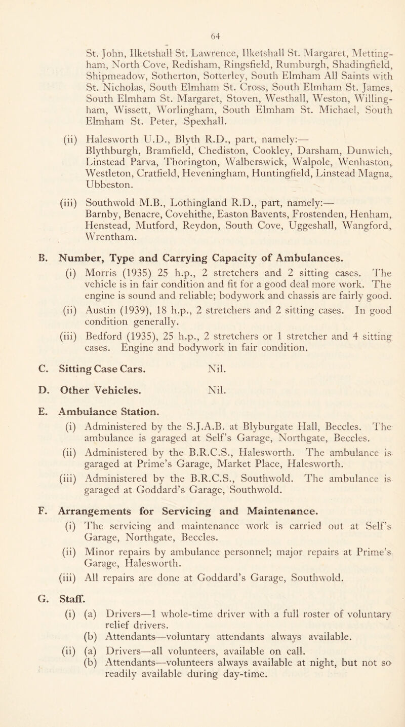 St. John, llketshall St. Lawrence, Ilketshall St. Margaret, Metting- ham. North Cove, Redisham, Ringsfield, Rumburgh, Shadingfield, Shipmeadow, Sotherton, Sotterley, South Elmham All Saints with St. Nicholas, South Elmham St. Cross, South Elmham St. James, South Elmham St. Margaret, Stoven, Westhall, Weston, Willing- ham, Wissett, Worlingham, South Elmham St. Michael, South Elmham St. Peter, Spexhall. (ii) Halesworth U.D., Blyth R.D., part, namely:— Blythburgh, Bramfield, Chediston, Cookley, Darsham, Dunwich, Linstead Parva, Thorington, Walberswick, Walpole, Wenhaston, Westleton, Cratfield, Heveningham, Huntingfield, Linstead Magna, Ubbeston. (iii) Southwold M.B., Lothingland R.D., part, namely:— Barnby, Benacre, Covehithe, Easton Bavents, Frostenden, Henham, Henstead, Mutford, Reydon, South Cove, Uggeshall, Wangford, W rentham. B. Number, Type and Carrying Capacity of Ambulances. (i) Morris (1935) 25 h.p., 2 stretchers and 2 sitting cases. The vehicle is in fair condition and fit for a good deal more work. The engine is sound and reliable; bodywork and chassis are fairly good. (ii) Austin (1939), 18 h.p., 2 stretchers and 2 sitting cases. In good condition generally. (iii) Bedford (1935), 25 h.p., 2 stretchers or 1 stretcher and 4 sitting cases. Engine and bodywork in fair condition. C. Sitting Case Cars. Nil. D. Other Vehicles. Nil. E. Ambulance Station. (i) Administered by the S.J.A.B. at Blyburgate EEall, Beccles. The ambulance is garaged at Self’s Garage, Northgate, Beccles. (ii) Administered by the B.R.C.S., Halesworth. The ambulance is garaged at Prime’s Garage, Market Place, Halesworth. (iii) Administered by the B.R.C.S., Southwold. The ambulance is garaged at Goddard’s Garage, Southwold. F. Arrangements for Servicing and Maintenance. (i) The servicing and maintenance work is carried out at Self’s Garage, Northgate, Beccles. (ii) Minor repairs by ambulance personnel; major repairs at Prime’s Garage, Halesworth. (iii) All repairs are done at Goddard’s Garage, Southwold. G. Staff. (i) (a) Drivers—1 whole-time driver with a full roster of voluntary relief drivers. (b) Attendants—voluntary attendants always available. (ii) (a) Drivers—all volunteers, available on call. (b) Attendants—volunteers always available at night, but not so readily available during day-time.