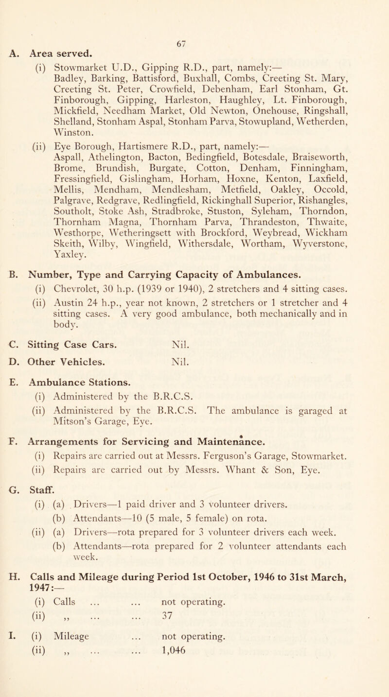 A. Area served. (i) Stowmarket U.D., Gipping R.D., part, namely:— Badley, Barking, Battisford, Buxhall, Combs, Greeting St. Mary, Greeting St. Peter, Crowfield, Debenham, Earl Stonham, Gt. Finborough, Gipping, Harleston, Haughley, Lt. Finborough, Mickfield, Needham Market, Old Newton, Onehouse, Ringshall, Shelland, Stonham Aspal, Stonham Parva, Stowupland, Wetherden, Winston. (ii) Eye Borough, Hartismere R.D., part, namely:— Aspall, Athelington, Bacton, Bedingfield, Botesdale, Braiseworth, Brome, Brundish, Burgate, Cotton, Denham, Finningham, Fressingfield, Gislingham, Horham, Hoxne, Kenton, Laxfield, Mellis, Mendham, Mendlesham, Metfield, Oakley, Occold, Palgrave, Redgrave, Redlingfield, Rickinghall Superior, Rishangles, Southolt, Stoke Ash, Stradbroke, Stuston, Syleham, Thorndon, Thornham Alagna, Thornham Parva, Thrandeston, Thwaite, Westhorpe, Wetheringsett with Brockford, Weybread, Wickham Skeith, Wilby, Wingfield, Withersdale, Wortham, Wyverstone, Yaxley. B. Number, Type and Carrying Capacity of Ambulances. (i) Chevrolet, 30 h.p. (1939 or 1940), 2 stretchers and 4 sitting cases. (ii) Austin 24 h.p., year not known, 2 stretchers or 1 stretcher and 4 sitting cases. A very good ambulance, both mechanically and in body. C. Sitting Case Cars. Nil. D. Other Vehicles. Nil. E. Ambulance Stations. (i) Administered by the B.R.C.S. (ii) Administered by the B.R.C.S. The ambulance is garaged at Mitson’s Garage, Eye. F. Arrangements for Servicing and Maintenance. (i) Repairs are carried out at Messrs. Ferguson’s Garage, Stowmarket. (ii) Repairs are carried out by Messrs. Whant & Son, Eye. G. Staff. (i) (a) Drivers—1 paid driver and 3 volunteer drivers. (b) Attendants—-10 (5 male, 5 female) on rota. (ii) (a) Drivers—rota prepared for 3 volunteer drivers each week. (b) Attendants—rota prepared for 2 volunteer attendants each week. H. Calls and Mileage during Period 1st October, 1946 to 31st March, 1947:— (i) Calls (ii) not operating. 37 I. (i) Mileage (ii) not operating. 1,046