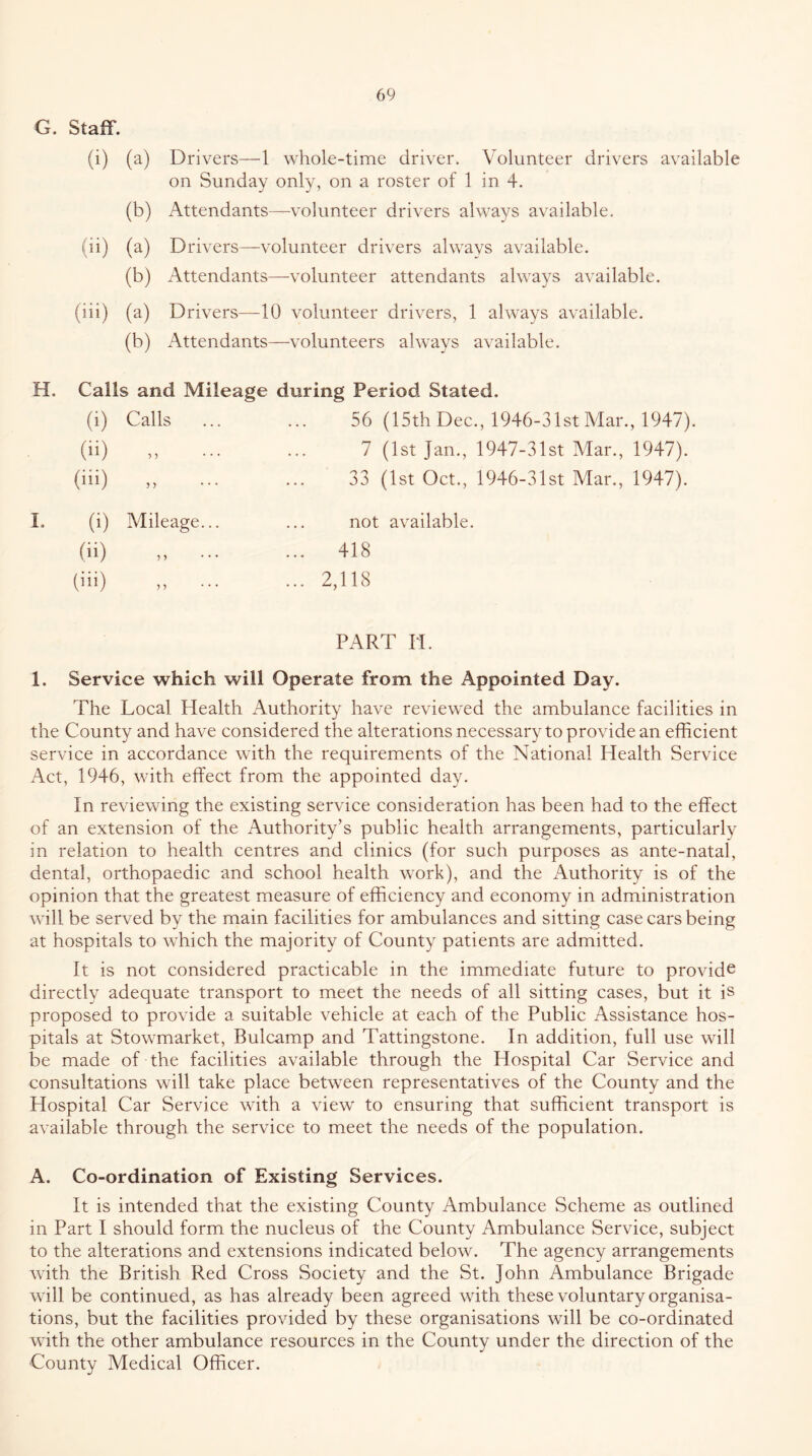 G. Staff. (i) (a) Drivers—1 whole-time driver. Volunteer drivers available on Sunday only, on a roster of 1 in 4. (b) Attendants—volunteer drivers always available. (ii) (a) Drivers—volunteer drivers always available. (b) Attendants—volunteer attendants always available. (iii) (a) Drivers—10 volunteer drivers, 1 always available. (b) Attendants—volunteers always available. H. Calls and Mileage during Period Stated. (i) Calls (ii) (iii) (i) Mileage. (ii) (iii) ,, . 56 (15th Dec., 1946-31st Mar., 1947). 7 (1st Jan., 1947-31st Mar., 1947). 33 (1st Oct., 1946-31st Mar., 1947). not available. 418 2,118 PART n. 1. Service which will Operate from the Appointed Day. The Local Health Authority have reviewed the ambulance facilities in the County and have considered the alterations necessary to provide an efficient service in accordance with the requirements of the National Health Service Act, 1946, with effect from the appointed day. In reviewing the existing service consideration has been had to the effect of an extension of the Authority’s public health arrangements, particularly in relation to health centres and clinics (for such purposes as ante-natal, dental, orthopaedic and school health work), and the Authority is of the opinion that the greatest measure of efficiency and economy in administration will be served by the main facilities for ambulances and sitting case cars being at hospitals to which the majority of County patients are admitted. It is not considered practicable in the immediate future to provide directly adequate transport to meet the needs of all sitting cases, but it is proposed to provide a suitable vehicle at each of the Public Assistance hos- pitals at Stowmarket, Bulcamp and Tattingstone. In addition, full use will be made of the facilities available through the Hospital Car Service and consultations will take place between representatives of the County and the Hospital Car Service with a view to ensuring that sufficient transport is available through the service to meet the needs of the population. A. Co-ordination of Existing Services. It is intended that the existing County Ambulance Scheme as outlined in Part I should form the nucleus of the County Ambulance Service, subject to the alterations and extensions indicated below. The agency arrangements with the British Red Cross Society and the St. John Ambulance Brigade will be continued, as has already been agreed with these voluntary organisa- tions, but the facilities provided by these organisations will be co-ordinated with the other ambulance resources in the County under the direction of the County Medical Officer.