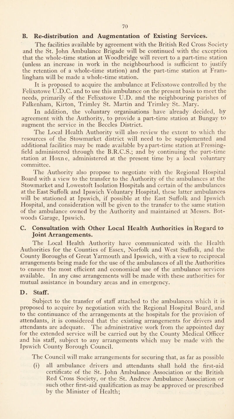 B. Re-distribution and Augmentation of Existing Services. The facilities available by agreement with the British Red Cross Society and the St. John Ambulance Brigade will be continued with the exception that the whole-time station at Woodbridge will revert to a part-time station (unless an increase in work in the neighbourhood is sufficient to justify the retention of a whole-time station) and the part-time station at Fram- lingham will be made a whole-time station. It is proposed to acquire the ambulance at Felixstowe controlled by the Felixstowe U.D.C. and to use this ambulance on the present basis to meet the needs, primarily of the Felixstowe U.D. and the neighbouring parishes of Falkenham, Kirton, Trimley St. Martin and Trimley St. Mary. In addition, the voluntary organisations have already decided, by agreement with the Authority, to provide a part-time station at Bungay to augment the service in the Beccles District. The Local Health Authority will also-review the extent to which the resources of the Stowmarket district will need to be supplemented and additional facilities may be made available by a part-time station atFressing- field administered through the B.R.C.S.; and by continuing the part-time station at Hoxne, administered at the present time by a local voluntary committee. The Authority also propose to negotiate with the Regional Hospital Board with a view to the transfer to the Authority of the ambulances at the Stowmarket and Lowestoft Isolation Hospitals and certain of the ambulances at the East Suffolk and Ipswich Voluntary Hospital, these latter ambulances will be stationed at Ipswich, if possible at the East Suffolk and Ipswich Hospital, and consideration will be given to the transfer to the same station of the ambulance owned by the Authority and maintained at Messrs. Bot- woods Garage, Ipswich. C. Consultation with Other Local Health Authorities in Regard to Joint Arrangements. The Local Health Authority have communicated with the Health Authorities for the Counties of Essex, Norfolk and West Suffolk, and the County Boroughs of Great Yarmouth and Ipswich, with a view to reciprocal arrangements being made for the use of the ambulances of all the Authorities to ensure the most efficient and economical use of the ambulance services available. In any case arrangements will be made with these authorities for mutual assistance in boundary areas and in emergency. D. Staff. Subject to the transfer of staff attached to the ambulances which it is proposed to acquire by negotiation with the Regional Hospital Board, and to the continuance of the arrangements at the hospitals for the provision of attendants, it is considered that the existing arrangements for drivers and attendants are adequate. The administrative work from the appointed day for the extended service will be carried out by the County Medical Officer and his staff, subject to any arrangements which may be made with the Ipswich County Borough Council. The Council will make arrangements for securing that, as far as possible (i) all ambulance drivers and attendants shall hold the first-aid certificate of the St. John Ambulance Association or the British Red Cross Society, or the St. Andrew Ambulance Association or such other first-aid qualification as may be approved or prescribed by the Minister of Health;