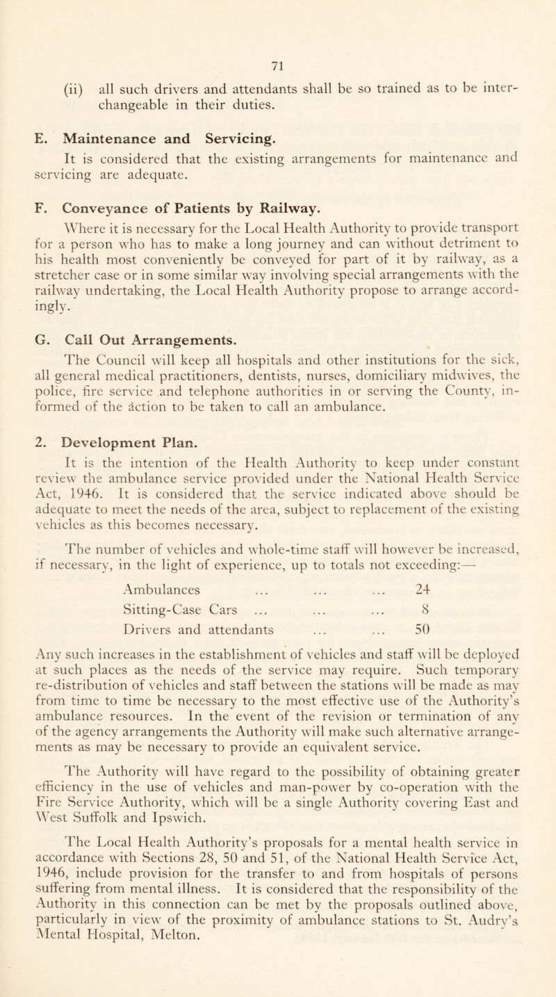 (ii) all such drivers and attendants shall be so trained as to be inter- changeable in their duties. E. Maintenance and Servicing. It is considered that the existing arrangements for maintenance and servicing are adequate. F. Conveyance of Patients by Railway. Where it is necessary for the Local Health Authority to provide transport for a person who has to make a long journey and can without detriment to his health most conveniently be conveyed for part of it by railway, as a stretcher case or in some similar way involving special arrangements with the railway undertaking, the Local Health Authority propose to arrange accord- ingly. G. Call Out Arrangements. The Council will keep all hospitals and other institutions for the sick, all general medical practitioners, dentists, nurses, domiciliary midwives, the police, fire service and telephone authorities in or serving the County, in- formed of the action to be taken to call an ambulance. 2. Development Plan. It is the intention of the Health Authority to keep under constant review the ambulance service provided under the National Health Service Act, 1946. It is considered that the service indicated above should be adequate to meet the needs of the area, subject to replacement of the existing vehicles as this becomes necessary. The number of vehicles and whole-time staff will however be increased, if necessary, in the light of experience, up to totals not exceeding:—■ Ambulances ... ... ... 24 Sitting-Case Cars ... ... ... 8 Drivers and attendants ... ... 50 x\ny such increases in the establishment of vehicles and staff will be deployed at such places as the needs of the service may require. Such temporary re-distribution of vehicles and staff between the stations will be made as may from time to time be necessary to the most effective use of the Authority’s ambulance resources. In the event of the revision or termination of any of the agency arrangements the Authority will make such alternative arrange- ments as may be necessary to provide an equivalent service. The Authority will have regard to the possibility of obtaining greater efficiency in the use of vehicles and man-power by co-operation with the Fire Service Authority, which will be a single Authority covering East and West Suffolk and Ipswich. The Local Health Authority’s proposals for a mental health service in accordance with Sections 28, 50 and 51, of the National Health Service Act, 1946, include provision for the transfer to and from hospitals of persons suffering from mental illness. It is considered that the responsibility of the Authority in this connection can be met by the proposals outlined above, particularly in view of the proximity of ambulance stations to St. Audry’s Alental Hospital, Melton.