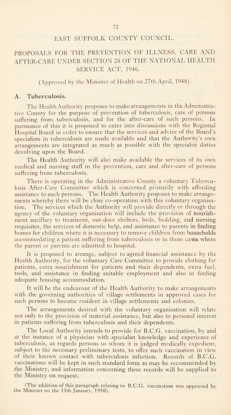EAST SUFFOLK COUNTY COUNCIL. PROPOSALS FOR THE PREVENTION OF ILLNESS, CARE AND AFTER-CARE UNDER SECTION 28 OF THE NATIONAL HEALTH SERVICE ACT, 1946. (Approved by the Minister of Health on 27th April, 1948). A. Tuberculosis, The Health Authority proposes to make arrangements in the Administra- tive County for the purpose of prevention of tuberculosis, care of persons suffering from tuberculosis, and for the after-care of such persons. In pursuance of this it is proposed to enter into discussions with the Regional Hospital Board in order to ensure that the services and advice of the Board’s specialists in tuberculosis are made available and that the Authority’s own arrangements are integrated as much as possible with the specialist duties devolving upon the Board. The Health Authority will also make available the services of its own medical and nursing staff in the prevention, care and after-care of persons suffering from tuberculosis. There is operating in the Administrative County a voluntary Tubercu- losis After-Care Committee which is concerned primarily with affording assistance to such persons. The Health Authority proposes to make arrange- ments whereby there will be close co-operation with this voluntary organisa- tion. The services which the Authority will provide directly or through the agency of the voluntary organisation wdll include the provision of nourish- ment ancillary to treatment, out-door shelters, beds, bedding, and nursing requisites, the services of domestic help, and assistance to parents in finding homes for children where it is necessary to remove children from households accommodating a patient suffering from tuberculosis or in those cases where the parent or parents are admitted to hospital. It is proposed to arrange, subject to agreed financial assistance by the Health Authority, for the voluntary Care Committee to provide clothing for patients, extra nourishment for patients and their dependents, extra fuel, tools, and assistance in finding suitable employment and also in finding adequate housing accommodation. It will be the endeavour of the Health Authority to make arrangements with the governing authorities of village settlements in approved cases for such persons to become resident in village settlements and colonies. The arrangements desired with the voluntary organisation will relate not only to the provision of material assistance, but also to personal interest in patients suffering from tuberculosis and their dependents. The Local Authority intends to provide for B.C.G. vaccination, by and at the instance of a physician with specialist knowledge and experience of tuberculosis, as regards persons to tvhom it is judged medically expedient, subject to the necessary preliminary tests, to offer such vaccination in view of their known contact with tuberculosis infection. Records of B.C.G. vaccinations will be kept in such standard form as may be recommended by the Ministry, and information concerning these records will be supplied to the Ministry on request. (The addition of this paragraph relating to B.C.G. vaccination was approved by the Minister on the 13th January, 1950).