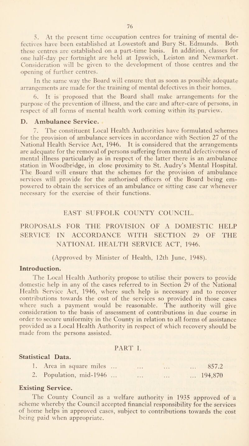 5. At the present time occupation centres for training of mental de- fectives have been established at Lowestoft and Bury St. Edmunds. Both these centres are established on a part-time basis. In addition, classes for one half-day per fortnight are held at Ipswich, Leiston and Newmarket. Consideration will be given to the development of those centres and the opening of further centres. In the same way the Board will ensure that as soon as possible adequate arrangements are made for the training of mental defectives in their homes. 6. It is proposed that the Board shall make arrangements for the purpose of the prevention of illness, and the care and after-care of persons, in respect of all forms of mental health work coming within its purview. D. Ambulance Service. 7. The constituent Local Health Authorities have formulated schemes for the provision of ambulance services in accordance with Section 27 of the National Health Service Act, 1946. It is considered that the arrangements are adequate for the removal of persons suffering from mental defectiveness of mental illness particularly as in respect of the latter there is an ambulance station in Woodbridge, in close proximity to St. Audry’s Mental Hospital. The Board will ensure that the schemes for the provision of ambulance services will provide for the authorised officers of the Board being em- powered to obtain the services of an ambulance or sitting case car whenever necessary for the exercise of their functions. EAST SUFEOLK COUNTY COUNCIL. PROPOSALS FOR THE PROVISION OF A DOMESTIC HELP SERVICE IN ACCORDANCE WITPI SECTION 29 OF THE NATIONAL HEALTH SERVICE ACT, 1946. (Approved by Minister of Health, 12th June, 1948). Introduction. The Local Health Authority propose to utilise their powers to provide domestic help in any of the cases referred to in Section 29 of the National Health Service Act, 1946, where such help is necessary and to recover contributions towards the cost of the services so provided in those cases where such a payment would be reasonable. The authority will give consideration to the basis of assessment of contributions in due course in order to secure uniformity in the County in relation to all forms of assistance provided as a Local Health Authority in respect of which recovery should be made from the persons assisted. PART 1. Statistical Data. 1. iVrea in square miles ... 2. Population, mid-1946 ... 857.2 194,870 Existing Service. The County Council as a welfare authority in 1935 approved of a scheme whereby the Council accepted financial responsibility for the services of home helps in approved cases, subject to contributions towards the cost being paid when appropriate.