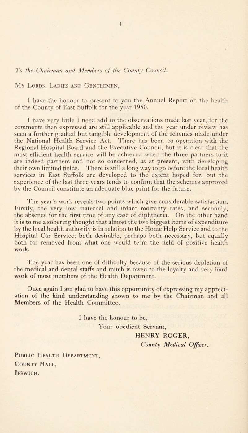 To the Chairman and Members of the County Council. My Lords, Ladies and Gentlemen, I have the honour to present to you the Annual Report on the health of the County of East Suffolk for the year 1950. I have very little I need add to the observations made last year, for the comments then expressed are still applicable and the year under review has seen a further gradual but tangible development of the schemes made under the National Health Service Act. There has been co-operation with the Regional Hospital Board and the Executive Council, but it is clear that the most efficient health service will be achieved when the three partners to it are indeed partners and not so concerned, as at present, with developing their own limited fields. There is still a long w'ay to go before the local health services in East Suffolk are developed to the extent hoped for, but the experience of the last three years tends to confirm that the schemes approved by the Council constitute an adequate blue print for the future. The year’s work reveals two points which give considerable satisfaction. Firstly, the very low maternal and infant mortality rates, and secondly, the absence for the first time of any case of diphtheria. On the other hand it is to me a sobering thought that almost the two biggest items of expenditure by the local health authority is in relation to the Home Help Service and to the Hospital Car Service; both desirable, perhaps both necessary, but equally both far removed from what one would term the field of positive health work. The year has been one of difficulty because of the serious depletion of the medical and dental staffs and much is owed to the loyalty and very hard work of most members of the Health Department. Once again I am glad to have this opportunity of expressing my appreci- ation of the kind understanding shown to me by the Chairman and all Members of the Health Committee. I have the honour to be. Your obedient Servant, HENRY ROGER, County Medical Officer. Public Health Department, County Hall,