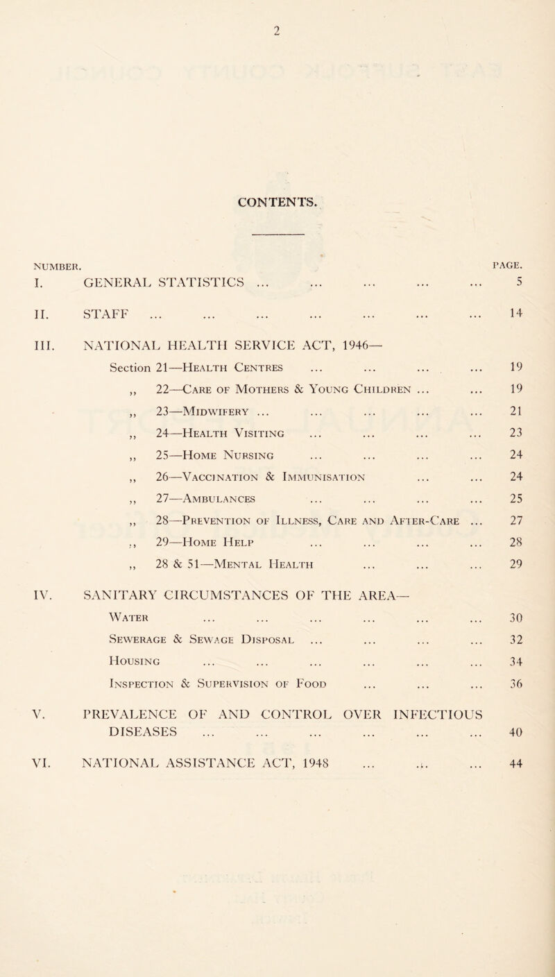 CONTENTS. NUMBER. PAGE. I. GENERAL STATISTICS ... ... ... ... ... 5 II. STAFF ... ... ... ... ... ... ... 14 III. NATIONAL HEALTH SERVICE ACT, 1946— Section 21—Health Centres ... ... ... ... 19 ,, 22—Care of Mothers & Young Children ... ... 19 ,, 23—Midwifery ... ... ... ... ... 21 ,, 24—Health Visiting ... ... ... ... 23 ,, 25—Home Nursing ... ... ... ... 24 ,, 26—Vaccination & Immunisation ... ... 24 ,, 27—Ambulances ... ... ... ... 25 ,, 28—Prevention of Illness, Care and After-Care ... 27 ,, 29—Home Help ... ... ... ... 28 ,, 28 & 51—Mental Health ... ... ... 29 IV. SANITARY CIRCUMSTANCES OF THE AREA— Water ... ... ... ... ... ... 30 Sewerage & Sewage Disposal ... ... ... ... 32 Housing ... ... ... ... ... ... 34 Inspection & Supervision of Food ... ... ... 36 V. PREVALENCE OF AND CONTROT. OVER INFECTIOUS DISEASES ... ... ... ... ... ... 40 VI. NATIONAL ASSISTANCE ACT, 1948 ... .;. ... 44