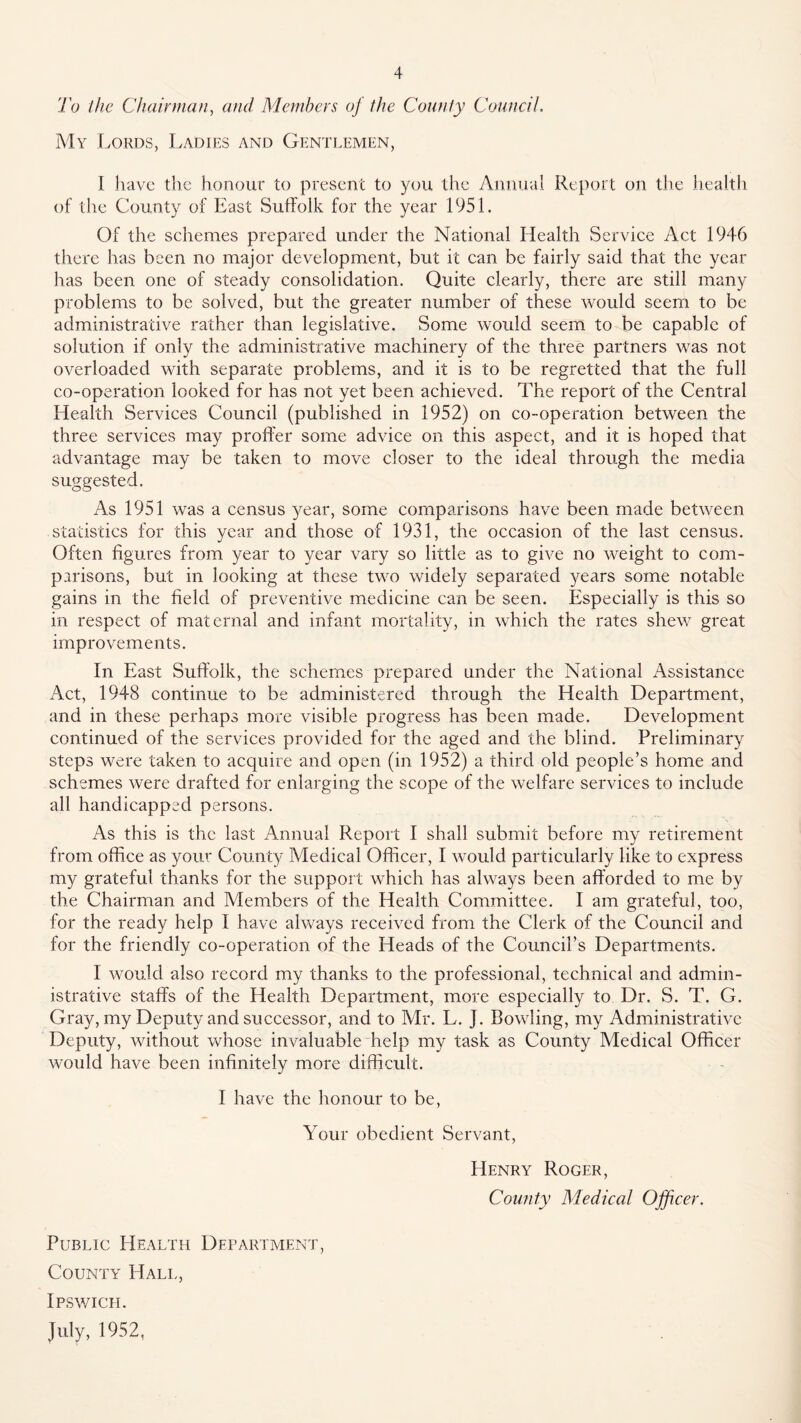 'I'o llic Chain/ian, and Members oj the County CounciL My Lords, Ladies and Genti.emen, I have the honour to present to you the Annual Report on tlie heaitli of the County of East Suffolk for the year 1951. Of the schemes prepared under the National Health Service Act 1946 there has been no major development, but it can be fairly said that the year has been one of steady consolidation. Quite clearly, there are still many problems to be solved, but the greater number of these would seem to be administrative rather than legislative. Some would seem to be capable of solution if only the administrative machinery of the three partners was not overloaded with separate problems, and it is to be regretted that the full co-operation looked for has not yet been achieved. The report of the Central Health Services Council (published in 1952) on co-operation between the three services may proffer some advice on this aspect, and it is hoped that advantage may be taken to move closer to the ideal through the media suggested. As 1951 was a census year, some comparisons have been made between statistics for this year and those of 1931, the occasion of the last census. Often figures from year to year vary so little as to give no weight to com- parisons, but in looking at these two widely separated years some notable gains in the field of preventive medicine can be seen. Especially is this so in respect of maternal and infant mortality, in which the rates shew great improvements. In East Suffolk, the schemes prepared under the National Assistance Act, 1948 continue to be administered through the Health Department, and in these perhaps more visible progress has been made. Development continued of the services provided for the aged and the blind. Preliminary steps were taken to acquire and open (in 1952) a third old people’s home and schemes were drafted for enlarging the scope of the welfare services to include all handicapped persons. As this is the last Annual Report I shall submit before my retirement from office as your County Medical Officer, I would particularly like to express my grateful thanks for the support which has always been afforded to me by the Chairman and Members of the Health Committee. I am grateful, too, for the ready help I have always received from the Clerk of the Council and for the friendly co-operation of the Heads of the Council’s Departments. I would also record my thanks to the professional, technical and admin- istrative staffs of the Health Department, more especially to Dr. S. T. G. Gray, my Deputy and successor, and to Mr. L. J. Bowling, my Administrative Deputy, without whose invaluable help my task as County Medical Officer would have been infinitely more difficult. I have the honour to be, Your obedient Servant, PIenry Roger, County Medical Officer. Public PIealth Department, County^ Hall, Ipswich. July, 1952,