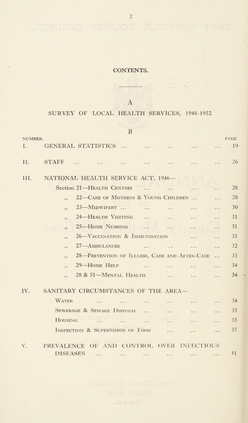 CONTENTS. A SURVEY OF LOCAL HEALTH SERVICES, 1948-1952 B NUMBER. PAGE I. GENERAL STATISTICS ... ... ... ... ... 19 II. STAFF ... ... ... ... ... ... ... 26 III. NATIONAL HEALTH SERVICE ACT, 1946— Section 21—Health Centres ... ... ... ... 28 ,, 22—Care of Mothers & Young Children ... ... 28 ,, 23—Midwifery ... ... ... ... ... 30 ,, 24—Health Visiting ... ... ... ... 31 ,, 25—Home Nursing ... ... ... ... 31 ,, 26—Vaccination & Immunisation ... ... 31 ,, 27—Ambulances ... ... ... ... 32 ,, 28—Prevention of Illness, Care and After-Care ... 33 ., 29—Home Help ... ... ... ... 34 ,, 28 & 51—Mental Health ... ... ... 34 • IV. SANITARY CIRCUMSTANCES OF THE AREA— Water ... ... ... ... ... ... 34 Sewerage & Sewage Disposal ... ... ... ... 35 Housing ... ... ... ... ... ... 35 Inspection & Supervision of Food ... ... ... 37 V. PREVALENCE OF AND CONIROL OVER INFECTiOUS DISEASES ... ... ... ... ... ... 4i