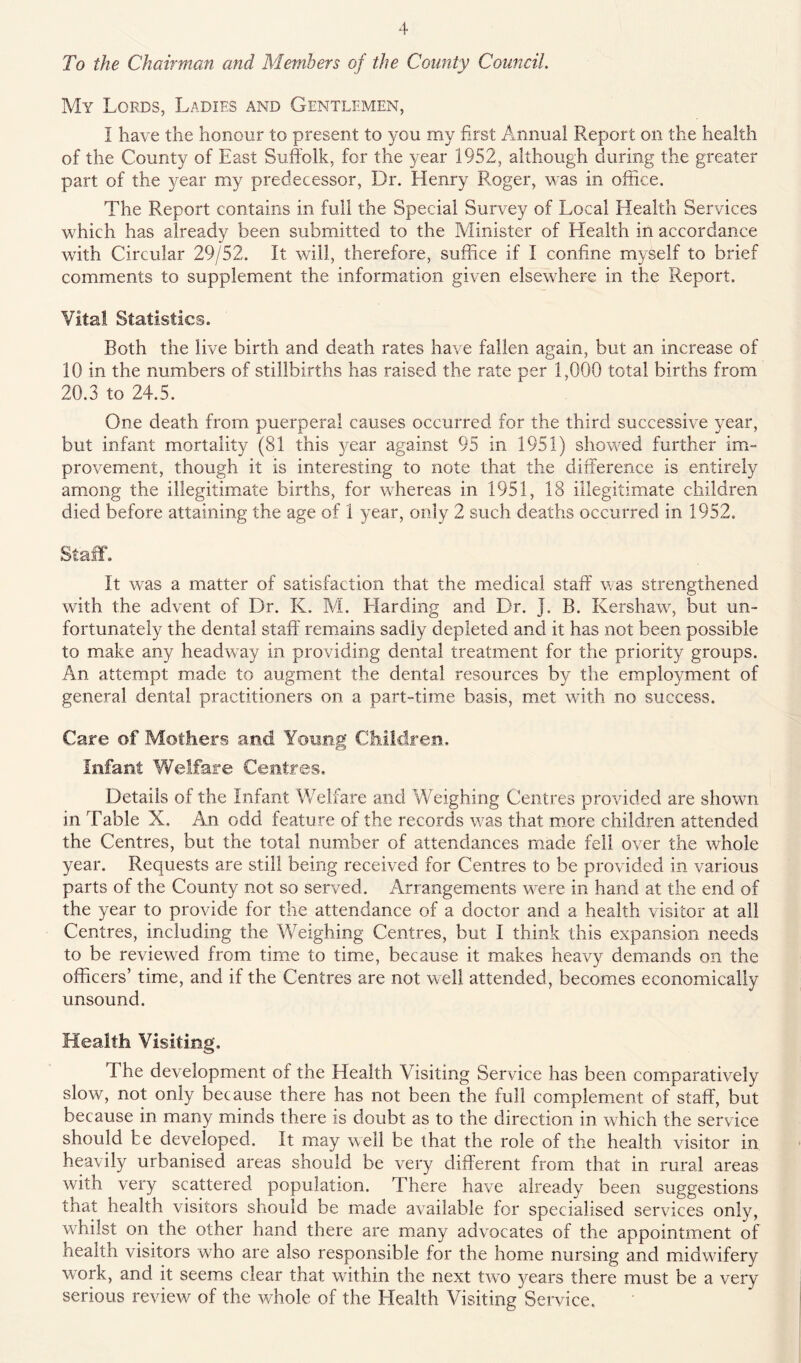 To the Chairman and Members of the County Council My Lords, Ladies and Gentlemen, I have the honour to present to you my first Annual Report on the health of the County of East Suffolk, for the year 1952, although during the greater part of the year my predecessor. Dr. Henry Roger, was in office. The Report contains in full the Special Survey of Local Health Services which has already been submitted to the Minister of Health in accordance with Circular 29/52. It will, therefore, suffice if I confine myself to brief comments to supplement the information given elsewhere in the Report. Vital Statistics. Both the live birth and death rates have fallen again, but an increase of 10 in the numbers of stillbirths has raised the rate per 1,000 total births from 20.3 to 24.5. One death from puerperal causes occurred for the third successive year, but infant mortality (81 this year against 95 in 1951) shovced further im- provement, though it is interesting to note that the difference is entirely among the illegitimate births, for whereas in 1951, 18 illegitimate children died before attaining the age of 1 year, only 2 such deaths occurred in 1952. Staff. It was a matter of satisfaction that the medical staff was strengthened with the advent of Dr. K. M. Llarding and Dr. J. B. Kershaw, but un- fortunately the dental staff remains sadly depleted and it has not been possible to make any headway in providing dental treatment for the priority groups. An attempt made to augment the dental resources by the employment of general dental practitioners on a part-time basis, met with no success. Care of Mothers and Yoimg Children. Infant Welfare Centres. Details of the Infant Welfare and Weighing Centres provided are shown in Table X. An odd feature of the records was that more children attended the Centres, but the total number of attendances made fell over the whole year. Requests are still being received for Centres to be provided in various parts of the County not so served. Arrangements were in hand at the end of the year to provide for the attendance of a doctor and a health visitor at all Centres, including the Weighing Centres, but I think this expansion needs to be reviewed from time to time, because it makes heavy demands on the officers’ time, and if the Centres are not well attended, becomes economically unsound. Health Visiting. The development of the Health Visiting Service has been comparatively slow, not only because there has not been the full complement of staff, but because in many minds there is doubt as to the direction in which the service should be developed. It may well be that the role of the health visitor in heavily urbanised areas should be very different from that in rural areas with very scattered population. There have already been suggestions that health visitors should be made available for specialised services only, whilst on the other hand there are many advocates of the appointment of health visitors who are also responsible for the home nursing and midwifery work, and it seems clear that within the next two years there must be a very serious review of the whole of the Health Visiting Service.