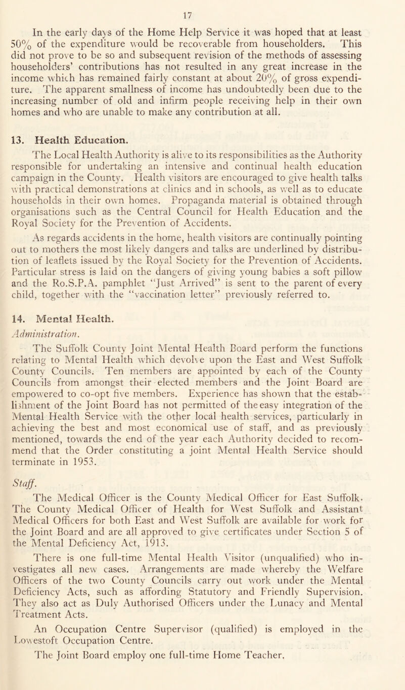 In the early da) s of the Home Help Service it was hoped that at least 50% of the expenditure would be recoverable from householders. This did not prove to be so and subsequent revision of the methods of assessing householders’ contributions has not resulted in any great increase in the income which has remained fairly constant at about 20% of gross expendi- ture. The apparent smallness of income has undoubtedly been due to the increasing number of old and infirm people receiving help in their own homes and who are unable to make any contribution at all. 13. Health Education. The Local Health Authority is alive to its responsibilities as the Authority responsible for undertaking an intensive and continual health education campaign in the County. Health visitors are encouraged to give health talks with practical demonstrations at clinics and in schools, as well as to educate households in their own homes. Propaganda material is obtained through organisations such as the Central Council for Flealth Education and the Royal Society for the Prevention of Accidents. As regards accidents in the home, health visitors are continually pointing out to mothers the most likely dangers and talks are underlined by distribu- tion of leaflets issued by the Royal Society for the Prevention of Accidents. Particular stress is laid on the dangers of giving young babies a soft pillow and the Ro.S.P.A. pamphlet “J^st Arrived” is sent to the parent of every child, together with the “vaccination letter” previously referred to. 14. Mental Health. Administration. The Suffolk County Joint Mental Health Board perform the functions relating to Mental Health which devohe upon the East and West Suffolk County Councils. Ten members are appointed by each of the County Councils from amongst their elected members and the Joint Board are empowered to co-opt five members. Experience has shown that the estab-- lifliment of the Joint Board has not permitted of the easy integration of the Mental Health Service with the other local health services, particularly in achieving the best and most economical use of staff, and as previously mentioned, towards the end of the year each Authority decided to recom- mend that the Order constituting a joint Mental Health Service should terminate in 1953. Staff. The Medical Officer is the County Medical Officer for East Suffolk. The County Medical Officer of Health for West Suffolk and Assistant Medical Officers for both East and West Suffolk are available for work for the Joint Board and are all approved to give certificates under Section 5 of the Mental Deficiency Act, 1913. There is one full-time Mental Health Visitor (unqualified) who in- vestigates all new cases. Arrangements are made whereby the Welfare Officers of the two County Councils carry out work under the Mental Deficiency Acts, such as affording Statutory and Friendly Supervision. They also act as Duly Authorised Officers under the Lunacy and Mental Treatment Acts. An Occupation Centre Supervisor (qualified) is employed in the Lowestoft Occupation Centre. The Joint Board employ one full-time Home Teacher.