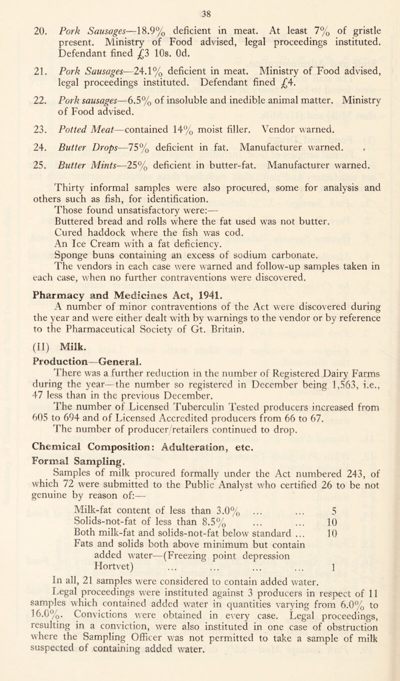20. Pork Sausages—18.9% deficient in meat. At least 7% of gristle present. Ministry of Food advised, legal proceedings instituted. Defendant fined 10s. Od. 21. Pork Sausages—24.1% deficient in meat. Ministry of Food advised, legal proceedings instituted. Defendant fined ^4. 22. Pork sausages—6.5% of insoluble and inedible animal matter. Ministry of Food advised. 23. Potted contained 14% moist filler. Vendor warned. 24. Butter Drops—75% deficient in fat. Manufacturer warned. 25. Butter Mmts—25% deficient in butter-fat. Manufacturer warned. Thirty informal samples were also procured, some for analysis and others such as fish, for identification. Those found unsatisfactory were:— Buttered bread and rolls where the fat used was not butter. Cured haddock where the fish was cod. An Ice Cream with a fat deficiency. Sponge buns containing an excess of sodium carbonate. The vendors in each case were warned and follow-up samples taken in each case, wdien no further contraventions w-ere discovered. Pharmacy and Medicines Act, 1941. A number of minor contraventions of the Act were discovered during the year and were either dealt with by warnings to the vendor or by reference to the Pharmaceutical Society of Gt. Britain. (11) Milk, Production—Generai, There was a further reduction in the number of Registered Dairy Farms during the year—the number so registered in Decem.ber being 1,563, i.e., 47 less than in the previous December. The number of Licensed Tuberculin I’ested producers increased from 605 to 694 and of Licensed Accredited producers from 66 to 67. The number of producer/retailers continued to drop. Chemical Composition; Adulteration, etc. Formal Sampling. Samples of milk procured formally under the Act numbered 243, of which 72 were submitted to the Public Analyst who certified 26 to be not genuine by reason of:— Milk-fat content of less than 3.0% ... ... 5 Solids-not-fat of less than 8.5% ... ... 10 Both milk-fat and solids-not-fat below standard ... 10 Fats and solids both above minimum but contain added water—(Freezing point depression Hortvet) ... ... ... ... 1 In all, 21 samples w'ere considered to contain added water. Legal proceedings w^ere instituted against 3 producers in respect of II samples which contained added w’^ater in quantities varying from 6.0% to 16.0%. Convictions W'ere obtained in every case. Legal proceedings, resulting in a conviction, were also instituted in one case of obstruction where the Sampling Officer v/as not permitted to take a sample of milk suspected of containing added water.