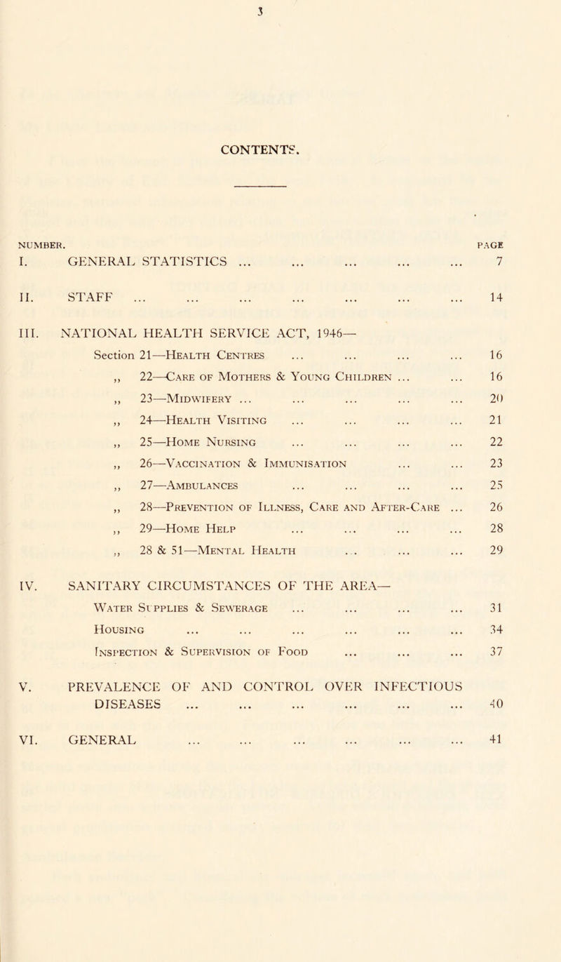 CONTENTS. NUMBER. PAGE I. GENERAL STATISTICS ... ... ... ... ... 7 II. STAFF ... ... ... ... ... ... ... 14 III. NATIONAL HEALTH SERVICE ACT, 1946- Section 21—-Health Centres ... ... ... ... 16 ,, 22—Care of Mothers & Young Children ... ... 16 ,, 23—Midwifery ... ... ... ... ... 20 ,, 24—Health Visiting ... ... ... ... 21 ,, 25—Home Nursing ... ... ... ... 22 ,, 26—Vaccination & Immunisation ... ... 23 ,, 27—Ambulances ... ... ... ... 25 ,, 28—Prevention of Illness, Care and After-Care ... 26 ,, 29—Home Help ... ... ... ... 28 ,, 28 & 51—Mental Health . . ... ... 29 IV. SANITARY CIRCUMSTANCES OF THE AREA— Water Supplies & Sewerage ... ... ... ... 31 Housing ... ... ... ... ... ... 34 Inspection & Supervision of Food ... ... ... 37 V. PREVALENCE OF AND CONTROL OVER INFECTIOUS DISEASES 40 41 VI. GENERAL