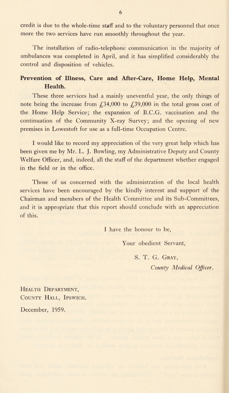 credit is due to the whole-time staff and to the voluntary personnel that once more the two services have run smoothly throughout the year. The installation of radio-telephone communication in the majority of ambulances was completed in April, and it has simplified considerably the control and disposition of vehicles. Prevention of Illness, Care and After-Care, Home Help, Mental Health. These three services had a mainly uneventful year, the only things of note being the increase from £34,000 to £39,000 in the total gross cost of the Home Help Service; the expansion of B.C.G. vaccination and the continuation of the Community X-ray Survey; and the opening of new premises in Lowestoft for use as a full-time Occupation Centre. I would like to record my appreciation of the very great help which has been given me by Mr. L. J. Bowling, my Administrative Deputy and County Welfare Officer, and, indeed, all the staff of the department whether engaged in the field or in the office. Those of us concerned with the administration of the local health services have been encouraged by the kindly interest and support of the Chairman and members of the Health Committee and its Sub-Committees, and it is appropriate that this report should conclude with an appreciation of this. I have the honour to be, Your obedient Servant, S. T. G. Gray, County Medical Officer. Health Department, County Hall, Ipswich. December, 1959.
