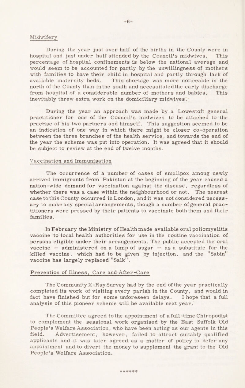 -6- Midwifery During the year just over half of the births in the County were in hospital and just under half attended by the Council's midwives. This percentage of hospital confinements is below the national average and would seem to be accounted for partly by the unwillingness of mothers with families to have their child in hospital and partly through lack of available maternity beds. This shortage was more noticeable in the north of the County than in the south and necessitated the early discharge from hospital of a considerable number of mothers and babies. This inevitably threw extra work on the domiciliary midwives. During the year an approach was made by a Lowestoft general practitioner for one of the Council's midwives to be attached to the pracHse of his two partners and himself. This suggestion seemed to be an indication of one way in which there might be closer co-operation between the three branches of the health service, and towards the end of the year the scheme was put into operation. It was agreed that it should be subject to review at the end of twelve months. Vaccination and Immunisation The occurrence of a number of cases of smallpox among newly arrived immigrants from Pakistan at the beginning of the year caused a nation-wide demand for vaccination against the disease, regardless of whether there was a case within the neighbourhood or not. The nearest case to this County occurred in London, and it was not considered necess- ary to make any special arrangements, though a number of general prac- titioners were pressed by their patients to vaccinate both them and their families. In February the Ministry of Health made available oral poliomyelitis vaccine to local health authorities for use in the routine vaccination of persons eligible under their arrangements. The public accepted the oral vaccine — administered on a lump of sugar — as a substitute for the killed vaccine, which had to be given by injection, and the Sabin vaccine has largely replaced Salk. Prevention of Illness, Care and After-Care The Community X-Ray Survey had by the end of the year practically completed its work of visiting every parish in the County, and would in fact have finished but for some unforeseen delays. I hope that a full analysis of this pioneer scheme will be available next year. The Committee agreed to the appointment of a full-time Chiropodist to complement the sessional work organised by the East Suffolk Old People's Welfare Association, who have been acting as our agents in this field. Advertisement, however, failed to attract suitably qualified applicants and it was later agreed as a matter of policy to defer any appointment and to divert the money to supplement the grant to the Old People's Welfare Association. ^ ^ ^ ^