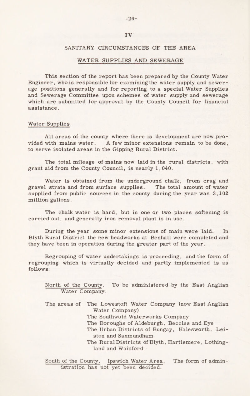 -26- IV SANITARY CIRCUMSTANCES OF THE AREA WATER SUPPLIES AND SEWERAGE This section of the report has been prepared by the County Water Engineer, who is responsible for examiningthe water supply and sewer- age positions generally and for reporting to a special Water Supplies and Sewerage Committee upon schemes of water supply and sewerage which are submitted for approval by the County Council for financial assistance. Water Supplies All areas of the county where there is development are now pro- vided with mains water. A few minor extensions remain to be done, to serve isolated areas in the Gipping Rural District. The total mileage of mains now laid in the rural districts, with grant aid from the County Council, is nearly 1,040. Water is obtained from the underground chalk, from crag and gravel strata and from surface supplies. The total amount of water supplied from public sources in the county during the year was 3,102 million gallons. The chalk water is hard, but in one or two places softening is carried out, and generally iron removal plant is in use. During the year some minor extensions of main were laid. In Blyth Rural District the new headworks at Benhall were completed and they have been in operation during the greater part of the year. Regrouping of water undertakings is proceeding, and the form of regrouping which is virtually decided and partly implemented is as follows: North of the County. To be administered by the East Anglian Water Company. The areas of The Lowestoft Water Company (now East Anglian Water Company) The Southwold Waterworks Company The Boroughs of Aldeburgh, Beccles and Eye The Urban Districts of Bungay, Halesworth, Lei- ston and Saxmundham The Rural Districts of Blyth, Hartismere , Lothing- land and Wainford South of the County. Ipswich Water Area. The form of admin- istration has not yet been decided.