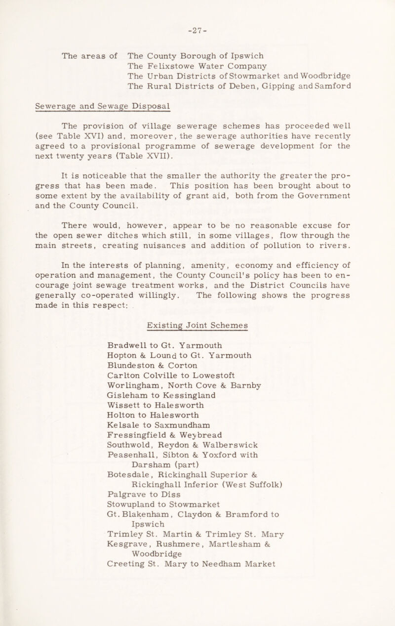 -27- The areas of The County Borough of Ipswich The Felixstowe Water Company The Urban Districts ofStowmarket and Woodbridge The Rural Districts of Deben, Gipping andSamford Sewerage and Sewage Disposal The provision of village sewerage schemes has proceeded well (see Table XVI) and, moreover, the sewerage authorities have recently agreed to a provisional programme of sewerage development for the next twenty years (Table XVII). It is noticeable that the smaller the authority the greater the pro- gress that has been made. This position has been brought about to some extent by the availability of grant aid, both from the Government and the County Council. There would, however, appear to be no reasonable excuse for the open sewer ditches which still, in some villages, flow through the main streets, creating nuisances and addition of pollution to rivers. In the interests of planning, amenity, economy and efficiency of operation and management, the County Council's policy has been to en- courage joint sewage treatment works, and the District Councils have generally co-operated willingly. The following shows the progress made in this respect: Existing Joint Schemes Bradwell to Gt. Yarmouth Hopton &, Lound to Gt. Yarmouth Blundeston & Corton Carlton Colville to Lowestoft Worlingham, North Cove & Barnby Gisleham to Kessingland Wissett to Halesworth Holton to Halesworth Kelsale to Saxmundham Fressingfield & We^bread Southwold, Reydon & Walberswick Peasenhall, Sibton & Yoxford with Darsham (part) Botesdale, Rickinghall Superior & Rickinghall Inferior (West Suffolk) Palgrave to Diss Stowupland to Stowmarket Gt. Blakenham , Claydon & Bramford to Ipswich Trimley St. Martin & Trimley St. Mary Kesgrave, Rushmere, Martlesham & Woodbridge Greeting St. Mary to Needham Market
