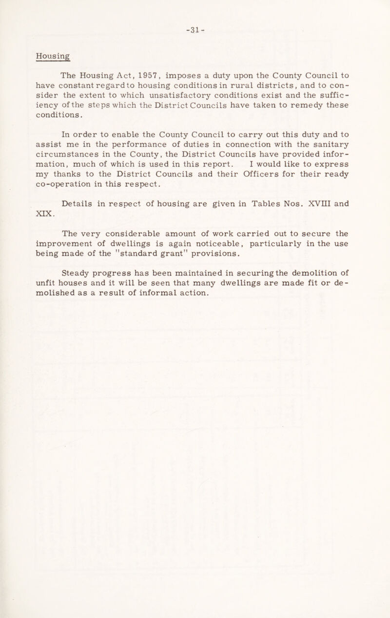 -31- Housing The Housing Act, 1957, imposes a duty upon the County Council to have constant regard to housing conditions in rural districts, and to con- sider the extent to which unsatisfactory conditions exist and the suffic- iency of the steps which the District Councils have taken to remedy these conditions. In order to enable the County Council to carry out this duty and to assist me in the performance of duties in connection with the sanitary circumstances in the County, the District Councils have provided infor- mation, much of which is used in this report. I would like to express my thanks to the District Councils and their Officers for their ready co-operation in this respect. Details in respect of housing are given in Tables Nos. XVIII and XIX. The very considerable amount of work carried out to secure the improvement of dwellings is again noticeable, particularly in the use being made of the standard grant provisions. Steady progress has been maintained in securing the demolition of unfit houses and it will be seen that many dwellings are made fit or de- molished as a result of informal action.