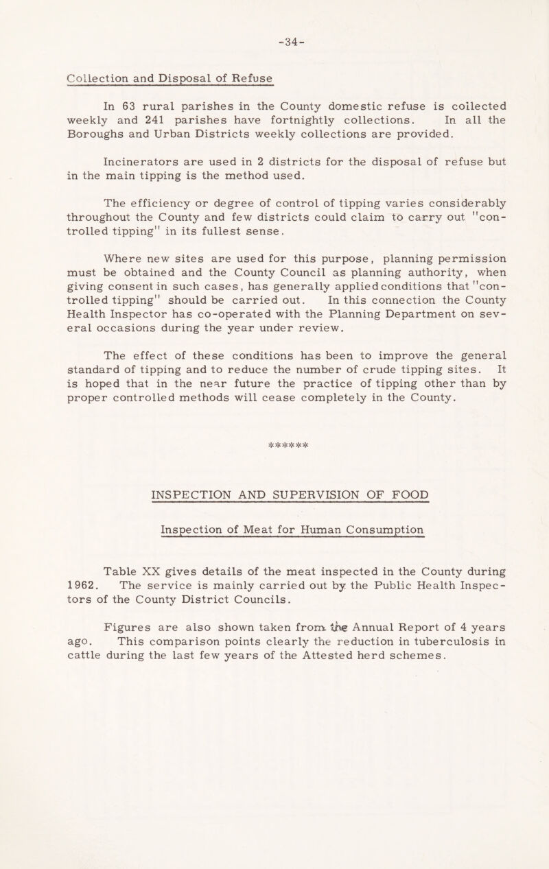 “34- Collection and Disposal of Refuse In 63 rural parishes in the County domestic refuse is collected weekly and 241 parishes have fortnightly collections. In all the Boroughs and Urban Districts weekly collections are provided. Incinerators are used in 2 districts for the disposal of refuse but in the main tipping is the method used. The efficiency or degree of control of tipping varies considerably throughout the County and few districts could claim to carry out con- trolled tipping in its fullest sense. Where new sites are used for this purpose, planning permission must be obtained and the County Council as planning authority, when giving consent in such cases, has generally applied conditions that con- trolled tipping should be carried out. In this connection the County Health Inspector has co-operated with the Planning Department on sev- eral occasions during the year under review. The effect of these conditions has been to improve the general standard of tipping and to reduce the number of crude tipping sites. It is hoped that in the near future the practice of tipping other than by proper controlled methods will cease completely in the County. n'* -T* INSPECTION AND SUPERVISION OF FOOD Inspection of Meat for Human Consumption Table XX gives details of the meat inspected in the County during 1962. The service is mainly carried out by the Public Health Inspec- tors of the County District Councils. Figures are also shown taken from, the Annual Report of 4 years ago. This comparison points clearly the reduction in tuberculosis in cattle during the last few years of the Attested herd schemes.